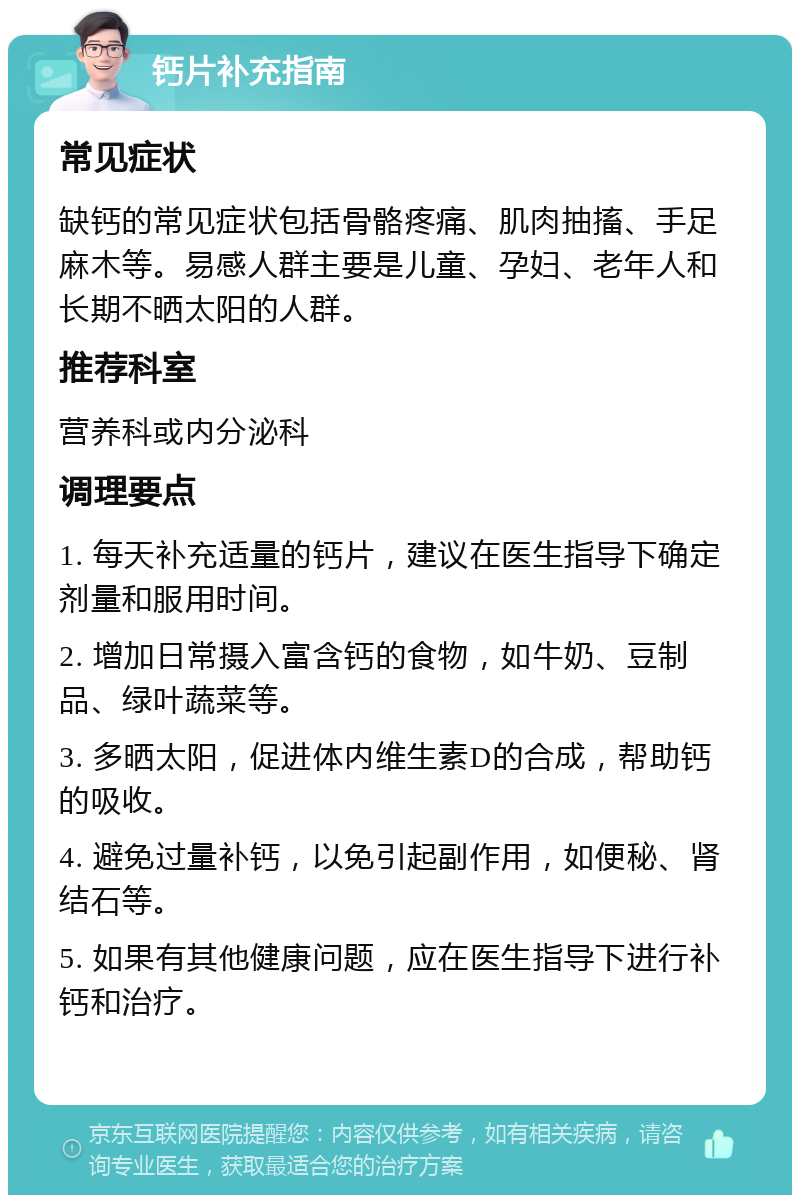 钙片补充指南 常见症状 缺钙的常见症状包括骨骼疼痛、肌肉抽搐、手足麻木等。易感人群主要是儿童、孕妇、老年人和长期不晒太阳的人群。 推荐科室 营养科或内分泌科 调理要点 1. 每天补充适量的钙片，建议在医生指导下确定剂量和服用时间。 2. 增加日常摄入富含钙的食物，如牛奶、豆制品、绿叶蔬菜等。 3. 多晒太阳，促进体内维生素D的合成，帮助钙的吸收。 4. 避免过量补钙，以免引起副作用，如便秘、肾结石等。 5. 如果有其他健康问题，应在医生指导下进行补钙和治疗。