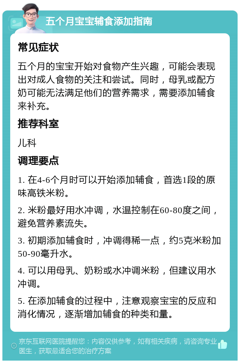 五个月宝宝辅食添加指南 常见症状 五个月的宝宝开始对食物产生兴趣，可能会表现出对成人食物的关注和尝试。同时，母乳或配方奶可能无法满足他们的营养需求，需要添加辅食来补充。 推荐科室 儿科 调理要点 1. 在4-6个月时可以开始添加辅食，首选1段的原味高铁米粉。 2. 米粉最好用水冲调，水温控制在60-80度之间，避免营养素流失。 3. 初期添加辅食时，冲调得稀一点，约5克米粉加50-90毫升水。 4. 可以用母乳、奶粉或水冲调米粉，但建议用水冲调。 5. 在添加辅食的过程中，注意观察宝宝的反应和消化情况，逐渐增加辅食的种类和量。