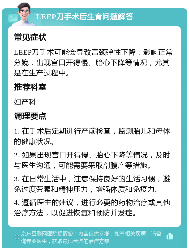 LEEP刀手术后生育问题解答 常见症状 LEEP刀手术可能会导致宫颈弹性下降，影响正常分娩，出现宫口开得慢、胎心下降等情况，尤其是在生产过程中。 推荐科室 妇产科 调理要点 1. 在手术后定期进行产前检查，监测胎儿和母体的健康状况。 2. 如果出现宫口开得慢、胎心下降等情况，及时与医生沟通，可能需要采取剖腹产等措施。 3. 在日常生活中，注意保持良好的生活习惯，避免过度劳累和精神压力，增强体质和免疫力。 4. 遵循医生的建议，进行必要的药物治疗或其他治疗方法，以促进恢复和预防并发症。