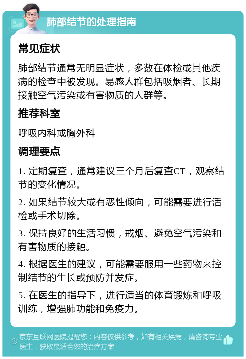 肺部结节的处理指南 常见症状 肺部结节通常无明显症状，多数在体检或其他疾病的检查中被发现。易感人群包括吸烟者、长期接触空气污染或有害物质的人群等。 推荐科室 呼吸内科或胸外科 调理要点 1. 定期复查，通常建议三个月后复查CT，观察结节的变化情况。 2. 如果结节较大或有恶性倾向，可能需要进行活检或手术切除。 3. 保持良好的生活习惯，戒烟、避免空气污染和有害物质的接触。 4. 根据医生的建议，可能需要服用一些药物来控制结节的生长或预防并发症。 5. 在医生的指导下，进行适当的体育锻炼和呼吸训练，增强肺功能和免疫力。