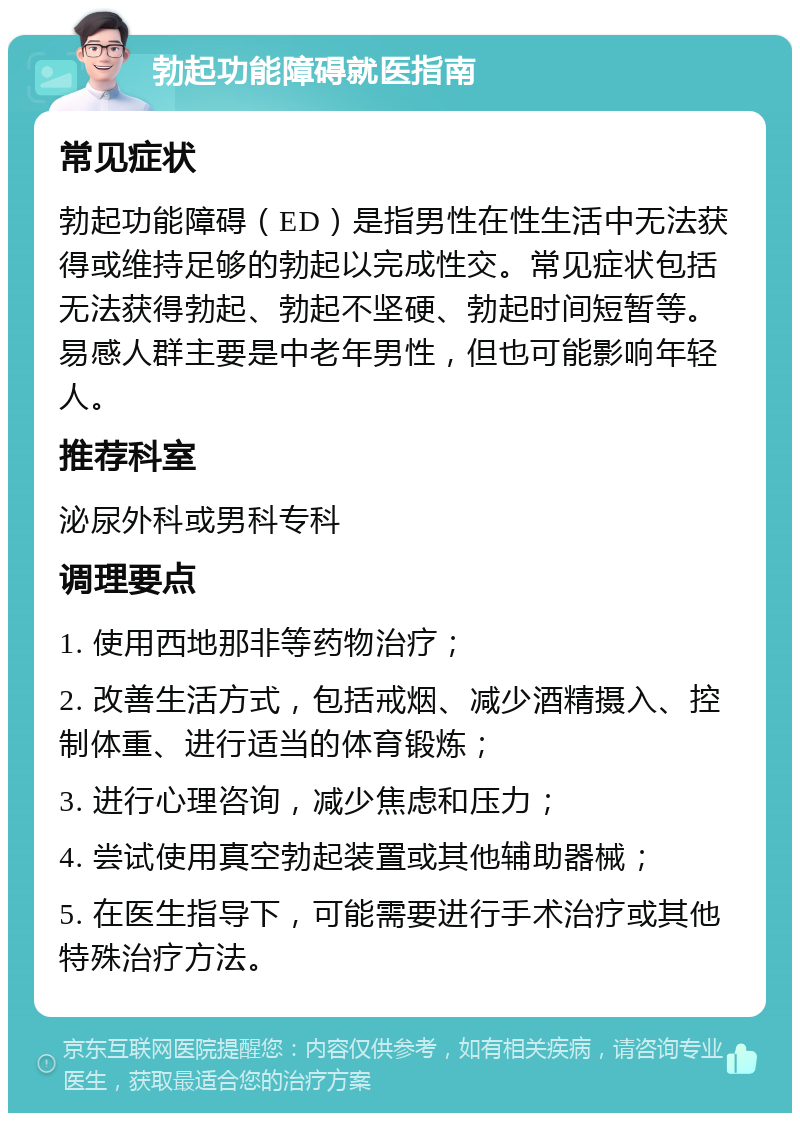 勃起功能障碍就医指南 常见症状 勃起功能障碍（ED）是指男性在性生活中无法获得或维持足够的勃起以完成性交。常见症状包括无法获得勃起、勃起不坚硬、勃起时间短暂等。易感人群主要是中老年男性，但也可能影响年轻人。 推荐科室 泌尿外科或男科专科 调理要点 1. 使用西地那非等药物治疗； 2. 改善生活方式，包括戒烟、减少酒精摄入、控制体重、进行适当的体育锻炼； 3. 进行心理咨询，减少焦虑和压力； 4. 尝试使用真空勃起装置或其他辅助器械； 5. 在医生指导下，可能需要进行手术治疗或其他特殊治疗方法。