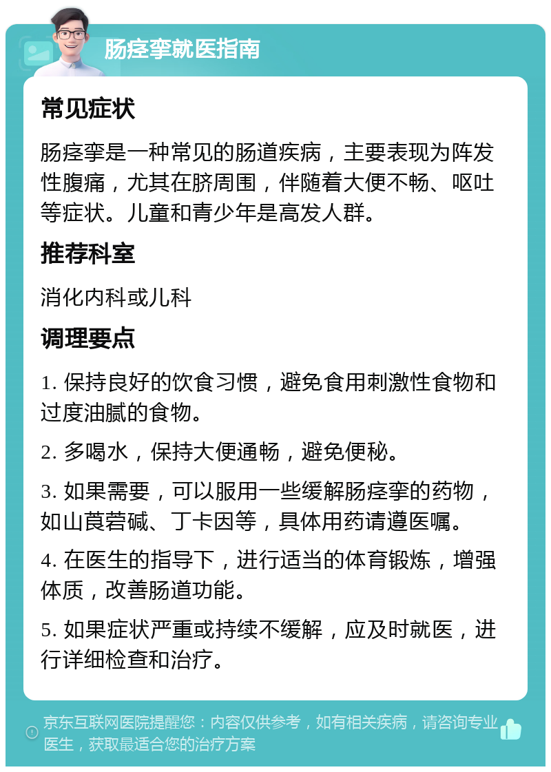 肠痉挛就医指南 常见症状 肠痉挛是一种常见的肠道疾病，主要表现为阵发性腹痛，尤其在脐周围，伴随着大便不畅、呕吐等症状。儿童和青少年是高发人群。 推荐科室 消化内科或儿科 调理要点 1. 保持良好的饮食习惯，避免食用刺激性食物和过度油腻的食物。 2. 多喝水，保持大便通畅，避免便秘。 3. 如果需要，可以服用一些缓解肠痉挛的药物，如山莨菪碱、丁卡因等，具体用药请遵医嘱。 4. 在医生的指导下，进行适当的体育锻炼，增强体质，改善肠道功能。 5. 如果症状严重或持续不缓解，应及时就医，进行详细检查和治疗。