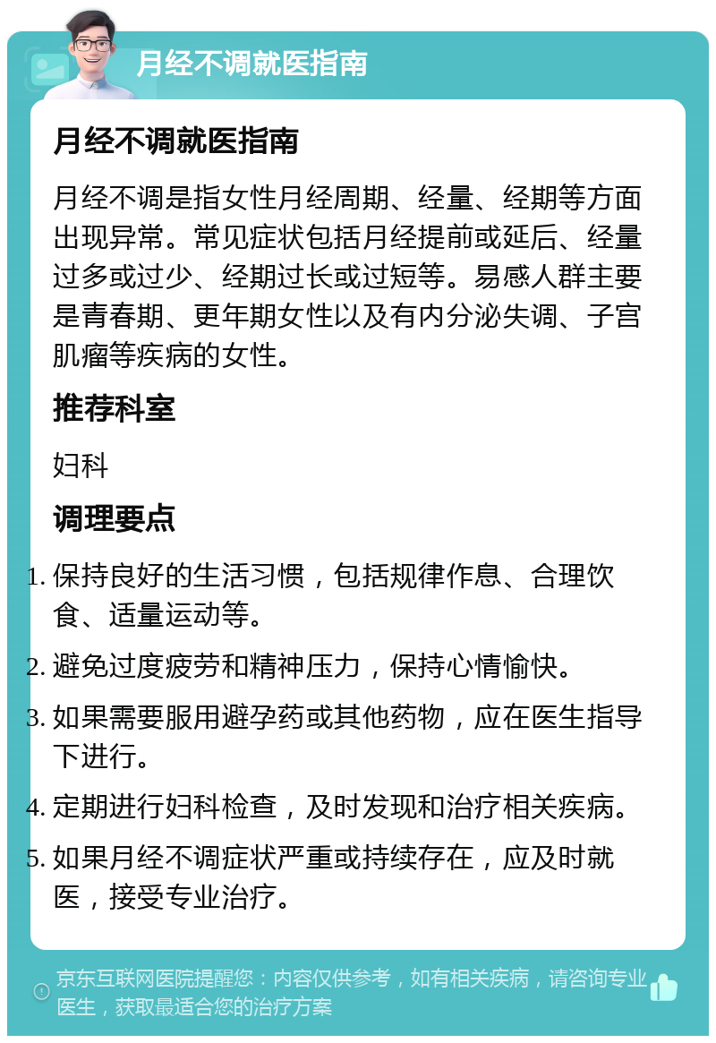 月经不调就医指南 月经不调就医指南 月经不调是指女性月经周期、经量、经期等方面出现异常。常见症状包括月经提前或延后、经量过多或过少、经期过长或过短等。易感人群主要是青春期、更年期女性以及有内分泌失调、子宫肌瘤等疾病的女性。 推荐科室 妇科 调理要点 保持良好的生活习惯，包括规律作息、合理饮食、适量运动等。 避免过度疲劳和精神压力，保持心情愉快。 如果需要服用避孕药或其他药物，应在医生指导下进行。 定期进行妇科检查，及时发现和治疗相关疾病。 如果月经不调症状严重或持续存在，应及时就医，接受专业治疗。