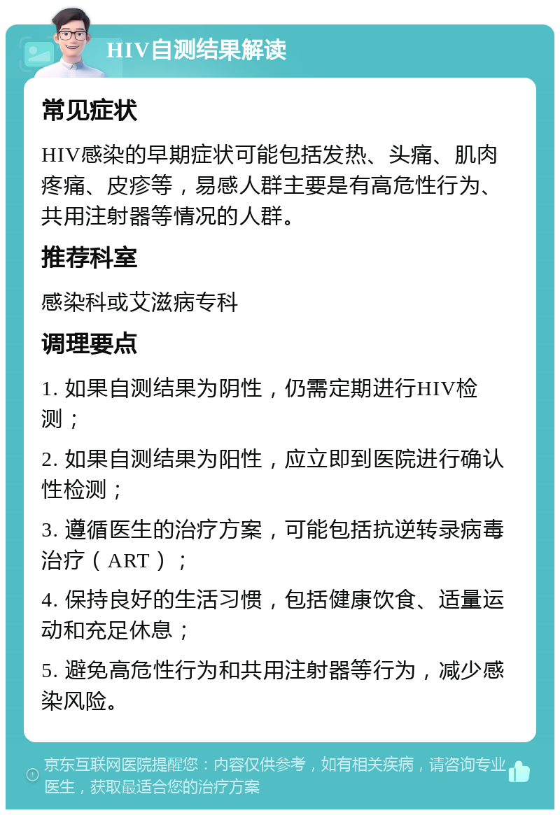 HIV自测结果解读 常见症状 HIV感染的早期症状可能包括发热、头痛、肌肉疼痛、皮疹等，易感人群主要是有高危性行为、共用注射器等情况的人群。 推荐科室 感染科或艾滋病专科 调理要点 1. 如果自测结果为阴性，仍需定期进行HIV检测； 2. 如果自测结果为阳性，应立即到医院进行确认性检测； 3. 遵循医生的治疗方案，可能包括抗逆转录病毒治疗（ART）； 4. 保持良好的生活习惯，包括健康饮食、适量运动和充足休息； 5. 避免高危性行为和共用注射器等行为，减少感染风险。