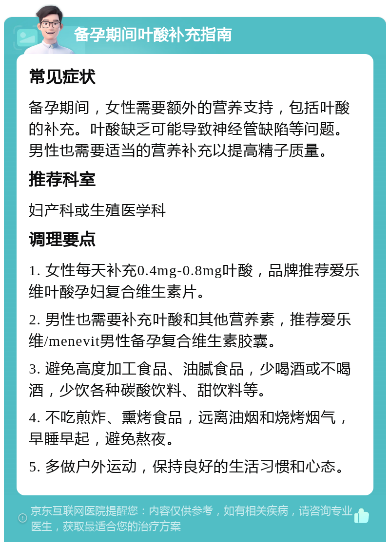 备孕期间叶酸补充指南 常见症状 备孕期间，女性需要额外的营养支持，包括叶酸的补充。叶酸缺乏可能导致神经管缺陷等问题。男性也需要适当的营养补充以提高精子质量。 推荐科室 妇产科或生殖医学科 调理要点 1. 女性每天补充0.4mg-0.8mg叶酸，品牌推荐爱乐维叶酸孕妇复合维生素片。 2. 男性也需要补充叶酸和其他营养素，推荐爱乐维/menevit男性备孕复合维生素胶囊。 3. 避免高度加工食品、油腻食品，少喝酒或不喝酒，少饮各种碳酸饮料、甜饮料等。 4. 不吃煎炸、熏烤食品，远离油烟和烧烤烟气，早睡早起，避免熬夜。 5. 多做户外运动，保持良好的生活习惯和心态。