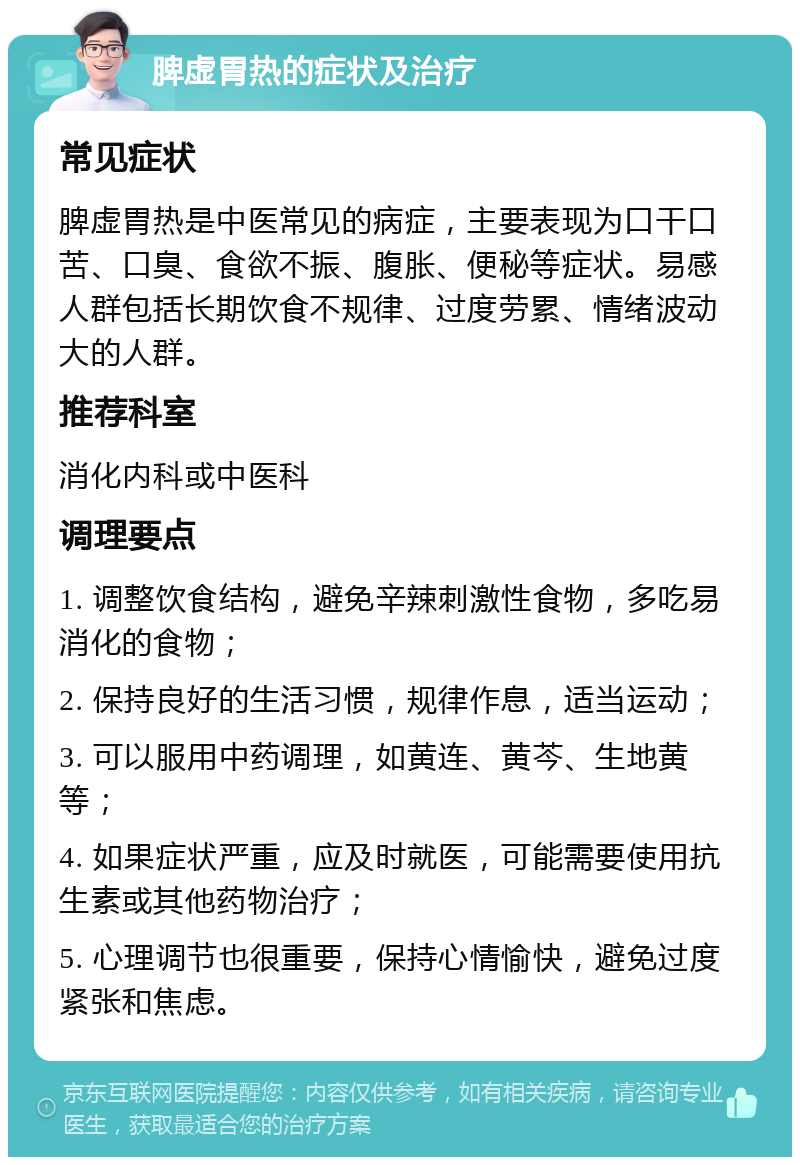 脾虚胃热的症状及治疗 常见症状 脾虚胃热是中医常见的病症，主要表现为口干口苦、口臭、食欲不振、腹胀、便秘等症状。易感人群包括长期饮食不规律、过度劳累、情绪波动大的人群。 推荐科室 消化内科或中医科 调理要点 1. 调整饮食结构，避免辛辣刺激性食物，多吃易消化的食物； 2. 保持良好的生活习惯，规律作息，适当运动； 3. 可以服用中药调理，如黄连、黄芩、生地黄等； 4. 如果症状严重，应及时就医，可能需要使用抗生素或其他药物治疗； 5. 心理调节也很重要，保持心情愉快，避免过度紧张和焦虑。