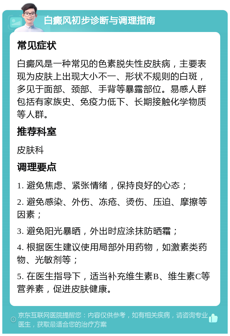 白癜风初步诊断与调理指南 常见症状 白癜风是一种常见的色素脱失性皮肤病，主要表现为皮肤上出现大小不一、形状不规则的白斑，多见于面部、颈部、手背等暴露部位。易感人群包括有家族史、免疫力低下、长期接触化学物质等人群。 推荐科室 皮肤科 调理要点 1. 避免焦虑、紧张情绪，保持良好的心态； 2. 避免感染、外伤、冻疮、烫伤、压迫、摩擦等因素； 3. 避免阳光暴晒，外出时应涂抹防晒霜； 4. 根据医生建议使用局部外用药物，如激素类药物、光敏剂等； 5. 在医生指导下，适当补充维生素B、维生素C等营养素，促进皮肤健康。