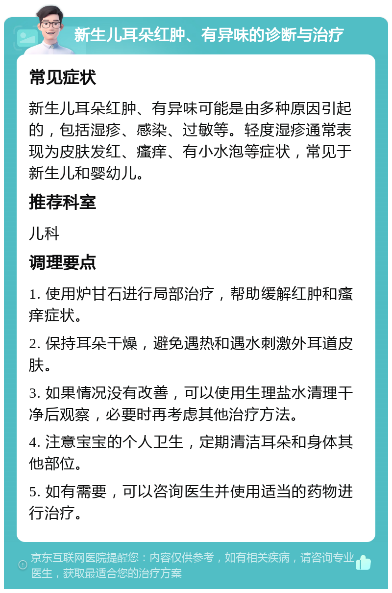 新生儿耳朵红肿、有异味的诊断与治疗 常见症状 新生儿耳朵红肿、有异味可能是由多种原因引起的，包括湿疹、感染、过敏等。轻度湿疹通常表现为皮肤发红、瘙痒、有小水泡等症状，常见于新生儿和婴幼儿。 推荐科室 儿科 调理要点 1. 使用炉甘石进行局部治疗，帮助缓解红肿和瘙痒症状。 2. 保持耳朵干燥，避免遇热和遇水刺激外耳道皮肤。 3. 如果情况没有改善，可以使用生理盐水清理干净后观察，必要时再考虑其他治疗方法。 4. 注意宝宝的个人卫生，定期清洁耳朵和身体其他部位。 5. 如有需要，可以咨询医生并使用适当的药物进行治疗。