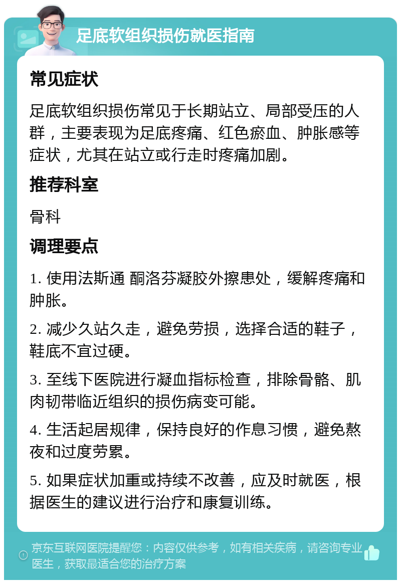 足底软组织损伤就医指南 常见症状 足底软组织损伤常见于长期站立、局部受压的人群，主要表现为足底疼痛、红色瘀血、肿胀感等症状，尤其在站立或行走时疼痛加剧。 推荐科室 骨科 调理要点 1. 使用法斯通 酮洛芬凝胶外擦患处，缓解疼痛和肿胀。 2. 减少久站久走，避免劳损，选择合适的鞋子，鞋底不宜过硬。 3. 至线下医院进行凝血指标检查，排除骨骼、肌肉韧带临近组织的损伤病变可能。 4. 生活起居规律，保持良好的作息习惯，避免熬夜和过度劳累。 5. 如果症状加重或持续不改善，应及时就医，根据医生的建议进行治疗和康复训练。