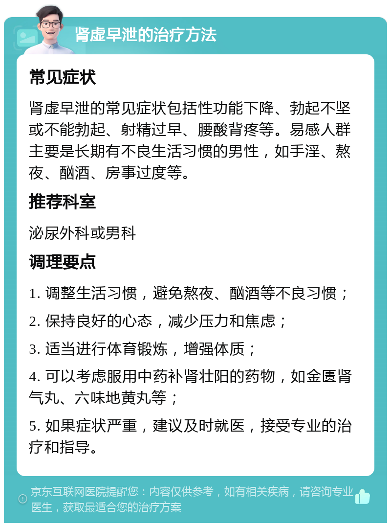 肾虚早泄的治疗方法 常见症状 肾虚早泄的常见症状包括性功能下降、勃起不坚或不能勃起、射精过早、腰酸背疼等。易感人群主要是长期有不良生活习惯的男性，如手淫、熬夜、酗酒、房事过度等。 推荐科室 泌尿外科或男科 调理要点 1. 调整生活习惯，避免熬夜、酗酒等不良习惯； 2. 保持良好的心态，减少压力和焦虑； 3. 适当进行体育锻炼，增强体质； 4. 可以考虑服用中药补肾壮阳的药物，如金匮肾气丸、六味地黄丸等； 5. 如果症状严重，建议及时就医，接受专业的治疗和指导。