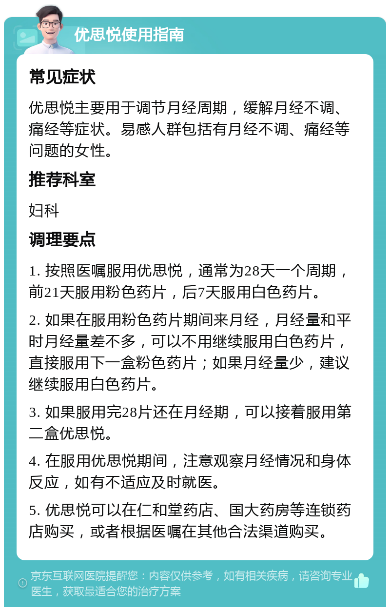 优思悦使用指南 常见症状 优思悦主要用于调节月经周期，缓解月经不调、痛经等症状。易感人群包括有月经不调、痛经等问题的女性。 推荐科室 妇科 调理要点 1. 按照医嘱服用优思悦，通常为28天一个周期，前21天服用粉色药片，后7天服用白色药片。 2. 如果在服用粉色药片期间来月经，月经量和平时月经量差不多，可以不用继续服用白色药片，直接服用下一盒粉色药片；如果月经量少，建议继续服用白色药片。 3. 如果服用完28片还在月经期，可以接着服用第二盒优思悦。 4. 在服用优思悦期间，注意观察月经情况和身体反应，如有不适应及时就医。 5. 优思悦可以在仁和堂药店、国大药房等连锁药店购买，或者根据医嘱在其他合法渠道购买。