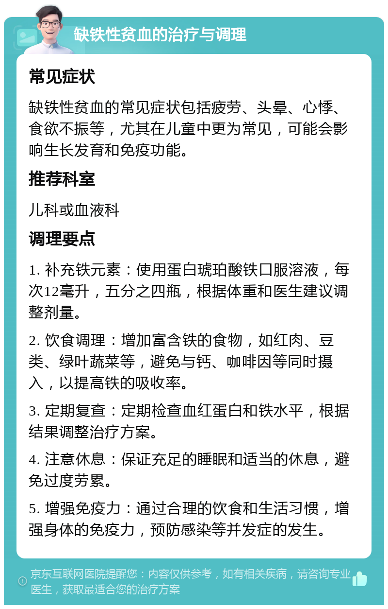 缺铁性贫血的治疗与调理 常见症状 缺铁性贫血的常见症状包括疲劳、头晕、心悸、食欲不振等，尤其在儿童中更为常见，可能会影响生长发育和免疫功能。 推荐科室 儿科或血液科 调理要点 1. 补充铁元素：使用蛋白琥珀酸铁口服溶液，每次12毫升，五分之四瓶，根据体重和医生建议调整剂量。 2. 饮食调理：增加富含铁的食物，如红肉、豆类、绿叶蔬菜等，避免与钙、咖啡因等同时摄入，以提高铁的吸收率。 3. 定期复查：定期检查血红蛋白和铁水平，根据结果调整治疗方案。 4. 注意休息：保证充足的睡眠和适当的休息，避免过度劳累。 5. 增强免疫力：通过合理的饮食和生活习惯，增强身体的免疫力，预防感染等并发症的发生。