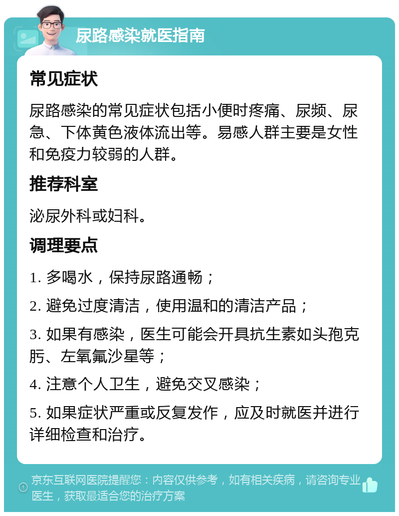 尿路感染就医指南 常见症状 尿路感染的常见症状包括小便时疼痛、尿频、尿急、下体黄色液体流出等。易感人群主要是女性和免疫力较弱的人群。 推荐科室 泌尿外科或妇科。 调理要点 1. 多喝水，保持尿路通畅； 2. 避免过度清洁，使用温和的清洁产品； 3. 如果有感染，医生可能会开具抗生素如头孢克肟、左氧氟沙星等； 4. 注意个人卫生，避免交叉感染； 5. 如果症状严重或反复发作，应及时就医并进行详细检查和治疗。