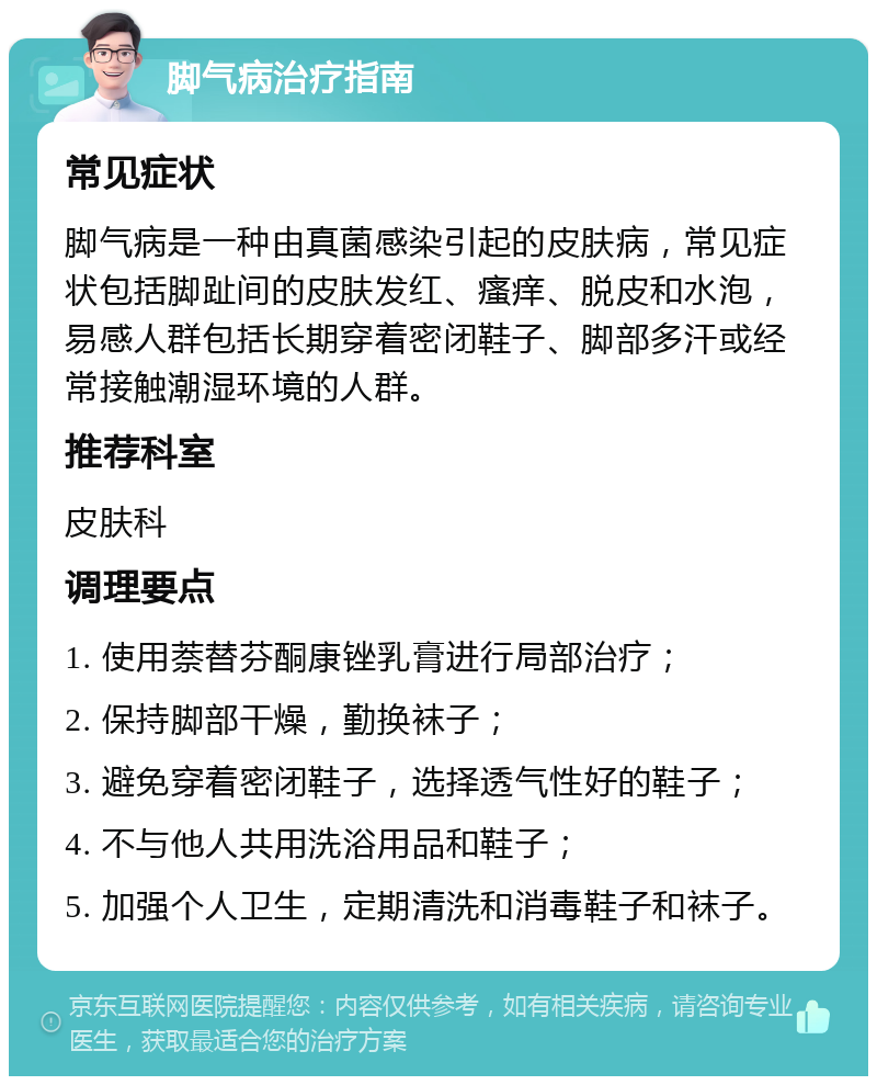 脚气病治疗指南 常见症状 脚气病是一种由真菌感染引起的皮肤病，常见症状包括脚趾间的皮肤发红、瘙痒、脱皮和水泡，易感人群包括长期穿着密闭鞋子、脚部多汗或经常接触潮湿环境的人群。 推荐科室 皮肤科 调理要点 1. 使用萘替芬酮康锉乳膏进行局部治疗； 2. 保持脚部干燥，勤换袜子； 3. 避免穿着密闭鞋子，选择透气性好的鞋子； 4. 不与他人共用洗浴用品和鞋子； 5. 加强个人卫生，定期清洗和消毒鞋子和袜子。