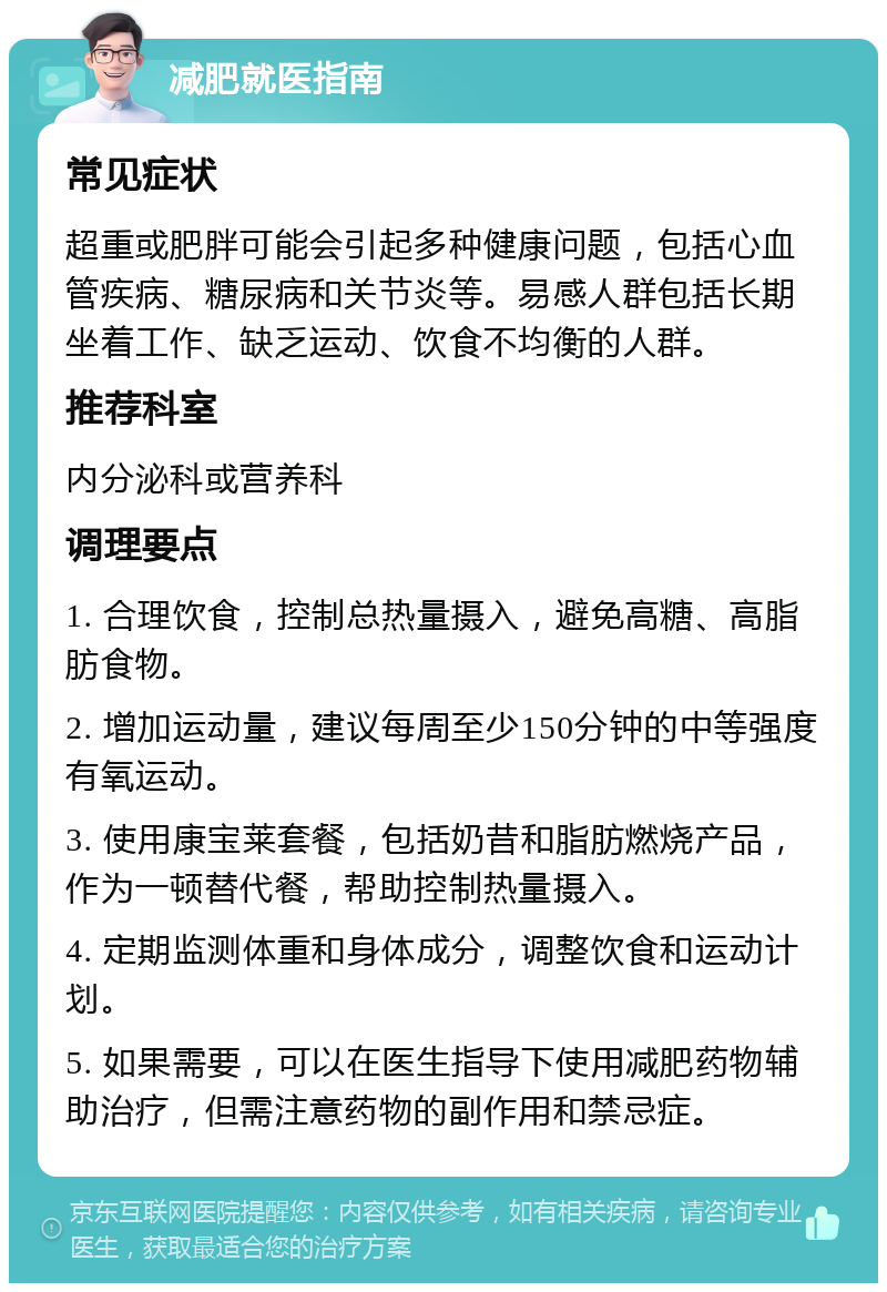 减肥就医指南 常见症状 超重或肥胖可能会引起多种健康问题，包括心血管疾病、糖尿病和关节炎等。易感人群包括长期坐着工作、缺乏运动、饮食不均衡的人群。 推荐科室 内分泌科或营养科 调理要点 1. 合理饮食，控制总热量摄入，避免高糖、高脂肪食物。 2. 增加运动量，建议每周至少150分钟的中等强度有氧运动。 3. 使用康宝莱套餐，包括奶昔和脂肪燃烧产品，作为一顿替代餐，帮助控制热量摄入。 4. 定期监测体重和身体成分，调整饮食和运动计划。 5. 如果需要，可以在医生指导下使用减肥药物辅助治疗，但需注意药物的副作用和禁忌症。