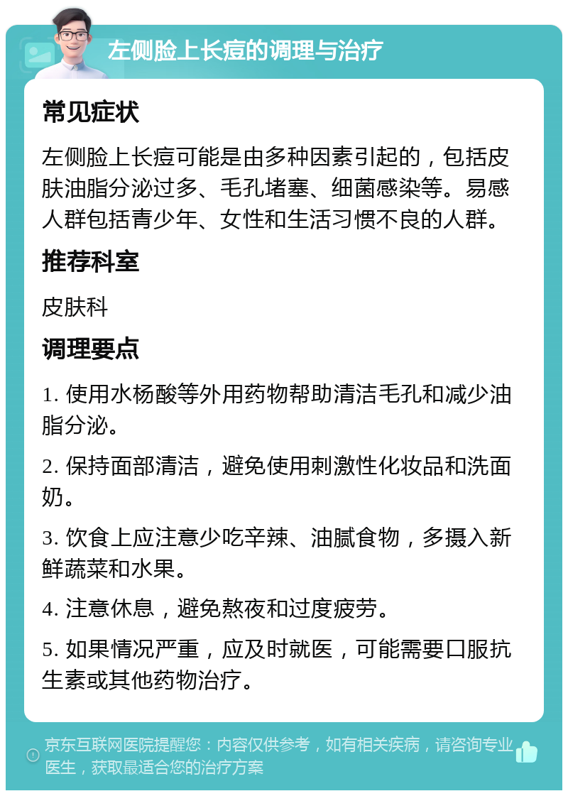 左侧脸上长痘的调理与治疗 常见症状 左侧脸上长痘可能是由多种因素引起的，包括皮肤油脂分泌过多、毛孔堵塞、细菌感染等。易感人群包括青少年、女性和生活习惯不良的人群。 推荐科室 皮肤科 调理要点 1. 使用水杨酸等外用药物帮助清洁毛孔和减少油脂分泌。 2. 保持面部清洁，避免使用刺激性化妆品和洗面奶。 3. 饮食上应注意少吃辛辣、油腻食物，多摄入新鲜蔬菜和水果。 4. 注意休息，避免熬夜和过度疲劳。 5. 如果情况严重，应及时就医，可能需要口服抗生素或其他药物治疗。