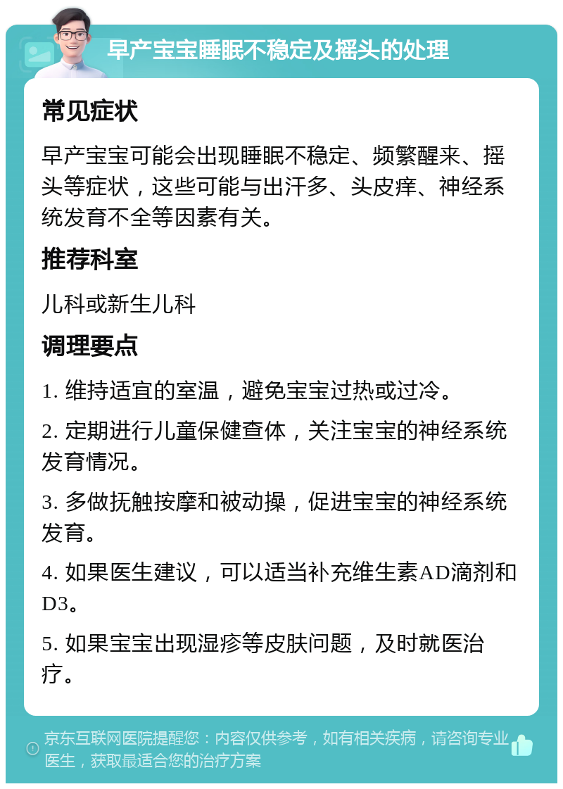 早产宝宝睡眠不稳定及摇头的处理 常见症状 早产宝宝可能会出现睡眠不稳定、频繁醒来、摇头等症状，这些可能与出汗多、头皮痒、神经系统发育不全等因素有关。 推荐科室 儿科或新生儿科 调理要点 1. 维持适宜的室温，避免宝宝过热或过冷。 2. 定期进行儿童保健查体，关注宝宝的神经系统发育情况。 3. 多做抚触按摩和被动操，促进宝宝的神经系统发育。 4. 如果医生建议，可以适当补充维生素AD滴剂和D3。 5. 如果宝宝出现湿疹等皮肤问题，及时就医治疗。