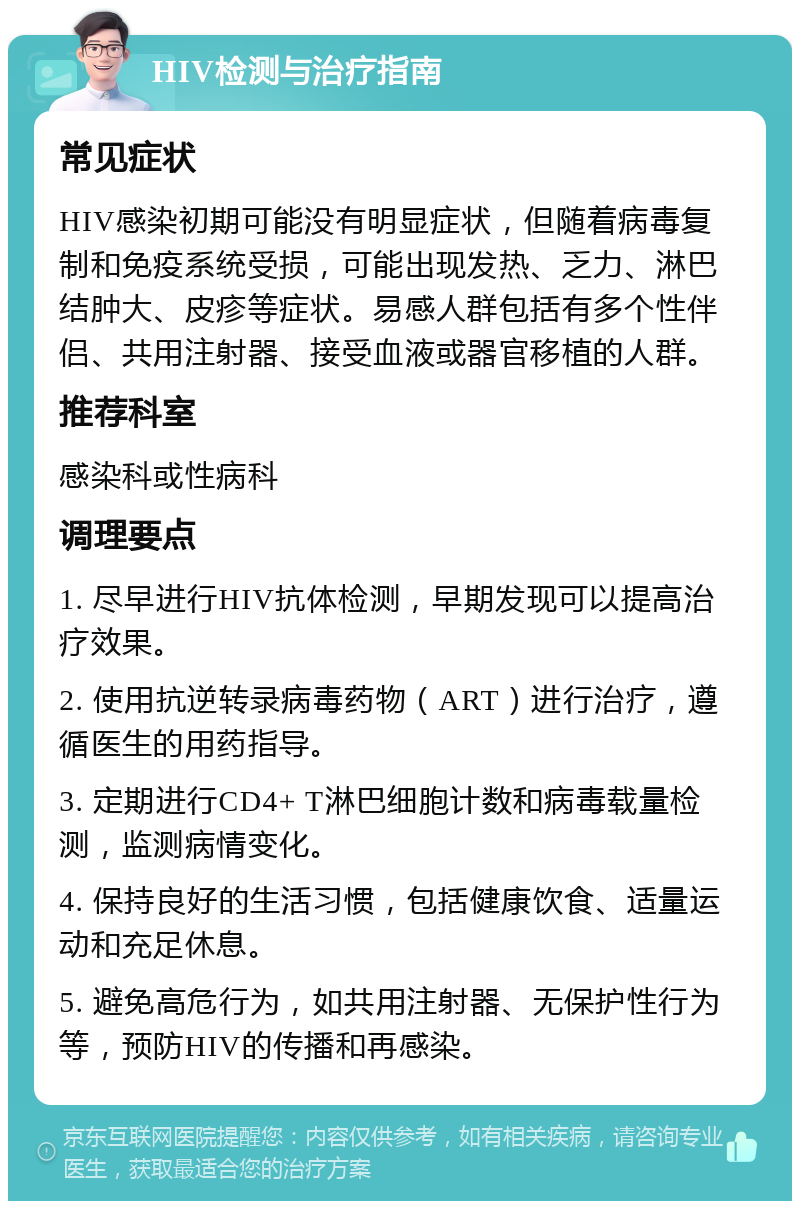 HIV检测与治疗指南 常见症状 HIV感染初期可能没有明显症状，但随着病毒复制和免疫系统受损，可能出现发热、乏力、淋巴结肿大、皮疹等症状。易感人群包括有多个性伴侣、共用注射器、接受血液或器官移植的人群。 推荐科室 感染科或性病科 调理要点 1. 尽早进行HIV抗体检测，早期发现可以提高治疗效果。 2. 使用抗逆转录病毒药物（ART）进行治疗，遵循医生的用药指导。 3. 定期进行CD4+ T淋巴细胞计数和病毒载量检测，监测病情变化。 4. 保持良好的生活习惯，包括健康饮食、适量运动和充足休息。 5. 避免高危行为，如共用注射器、无保护性行为等，预防HIV的传播和再感染。