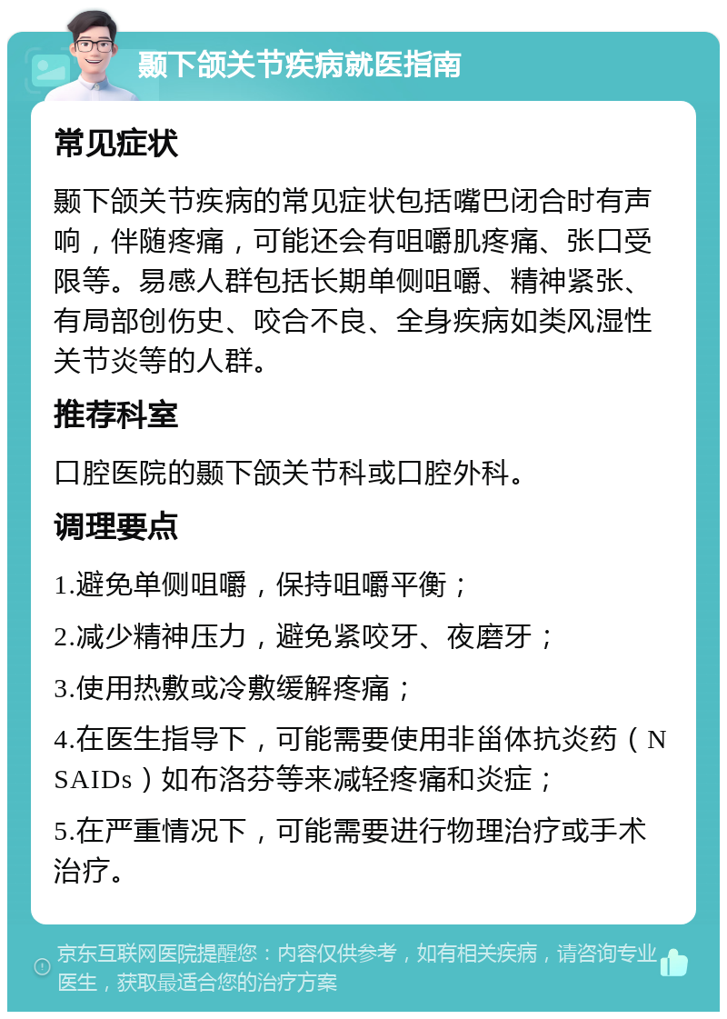 颞下颌关节疾病就医指南 常见症状 颞下颌关节疾病的常见症状包括嘴巴闭合时有声响，伴随疼痛，可能还会有咀嚼肌疼痛、张口受限等。易感人群包括长期单侧咀嚼、精神紧张、有局部创伤史、咬合不良、全身疾病如类风湿性关节炎等的人群。 推荐科室 口腔医院的颞下颌关节科或口腔外科。 调理要点 1.避免单侧咀嚼，保持咀嚼平衡； 2.减少精神压力，避免紧咬牙、夜磨牙； 3.使用热敷或冷敷缓解疼痛； 4.在医生指导下，可能需要使用非甾体抗炎药（NSAIDs）如布洛芬等来减轻疼痛和炎症； 5.在严重情况下，可能需要进行物理治疗或手术治疗。