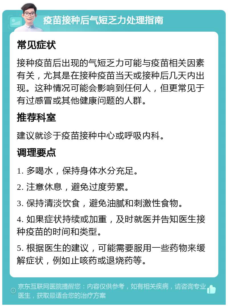 疫苗接种后气短乏力处理指南 常见症状 接种疫苗后出现的气短乏力可能与疫苗相关因素有关，尤其是在接种疫苗当天或接种后几天内出现。这种情况可能会影响到任何人，但更常见于有过感冒或其他健康问题的人群。 推荐科室 建议就诊于疫苗接种中心或呼吸内科。 调理要点 1. 多喝水，保持身体水分充足。 2. 注意休息，避免过度劳累。 3. 保持清淡饮食，避免油腻和刺激性食物。 4. 如果症状持续或加重，及时就医并告知医生接种疫苗的时间和类型。 5. 根据医生的建议，可能需要服用一些药物来缓解症状，例如止咳药或退烧药等。