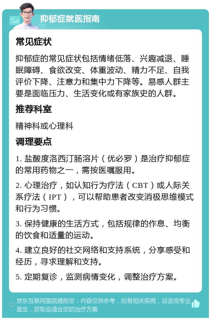 抑郁症就医指南 常见症状 抑郁症的常见症状包括情绪低落、兴趣减退、睡眠障碍、食欲改变、体重波动、精力不足、自我评价下降、注意力和集中力下降等。易感人群主要是面临压力、生活变化或有家族史的人群。 推荐科室 精神科或心理科 调理要点 1. 盐酸度洛西汀肠溶片（优必罗）是治疗抑郁症的常用药物之一，需按医嘱服用。 2. 心理治疗，如认知行为疗法（CBT）或人际关系疗法（IPT），可以帮助患者改变消极思维模式和行为习惯。 3. 保持健康的生活方式，包括规律的作息、均衡的饮食和适量的运动。 4. 建立良好的社交网络和支持系统，分享感受和经历，寻求理解和支持。 5. 定期复诊，监测病情变化，调整治疗方案。