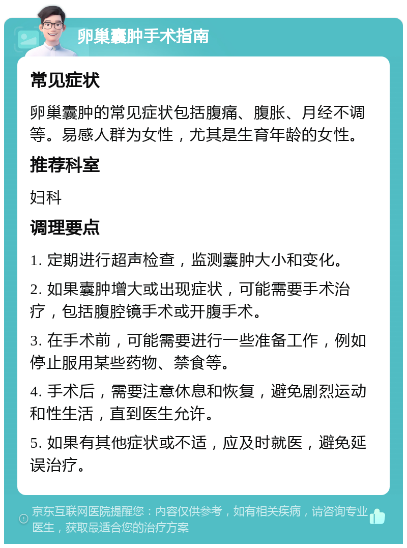 卵巢囊肿手术指南 常见症状 卵巢囊肿的常见症状包括腹痛、腹胀、月经不调等。易感人群为女性，尤其是生育年龄的女性。 推荐科室 妇科 调理要点 1. 定期进行超声检查，监测囊肿大小和变化。 2. 如果囊肿增大或出现症状，可能需要手术治疗，包括腹腔镜手术或开腹手术。 3. 在手术前，可能需要进行一些准备工作，例如停止服用某些药物、禁食等。 4. 手术后，需要注意休息和恢复，避免剧烈运动和性生活，直到医生允许。 5. 如果有其他症状或不适，应及时就医，避免延误治疗。