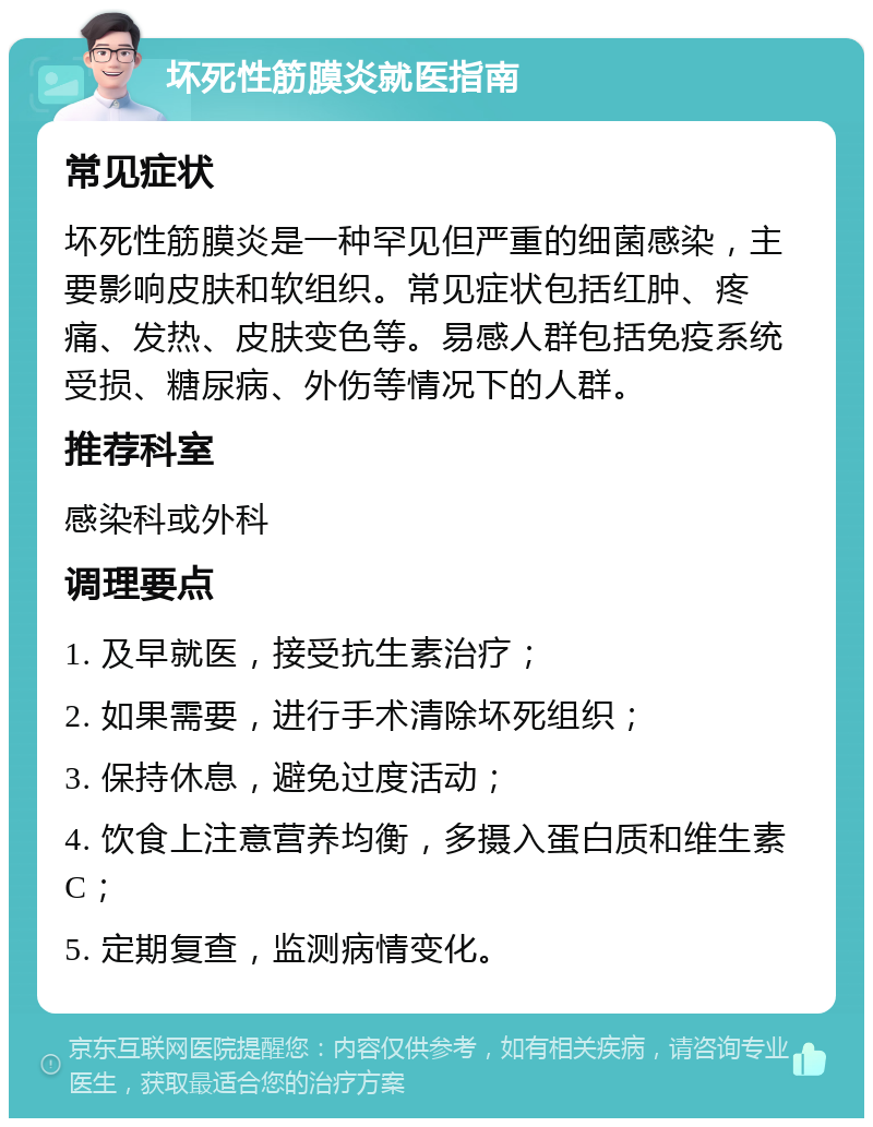 坏死性筋膜炎就医指南 常见症状 坏死性筋膜炎是一种罕见但严重的细菌感染，主要影响皮肤和软组织。常见症状包括红肿、疼痛、发热、皮肤变色等。易感人群包括免疫系统受损、糖尿病、外伤等情况下的人群。 推荐科室 感染科或外科 调理要点 1. 及早就医，接受抗生素治疗； 2. 如果需要，进行手术清除坏死组织； 3. 保持休息，避免过度活动； 4. 饮食上注意营养均衡，多摄入蛋白质和维生素C； 5. 定期复查，监测病情变化。