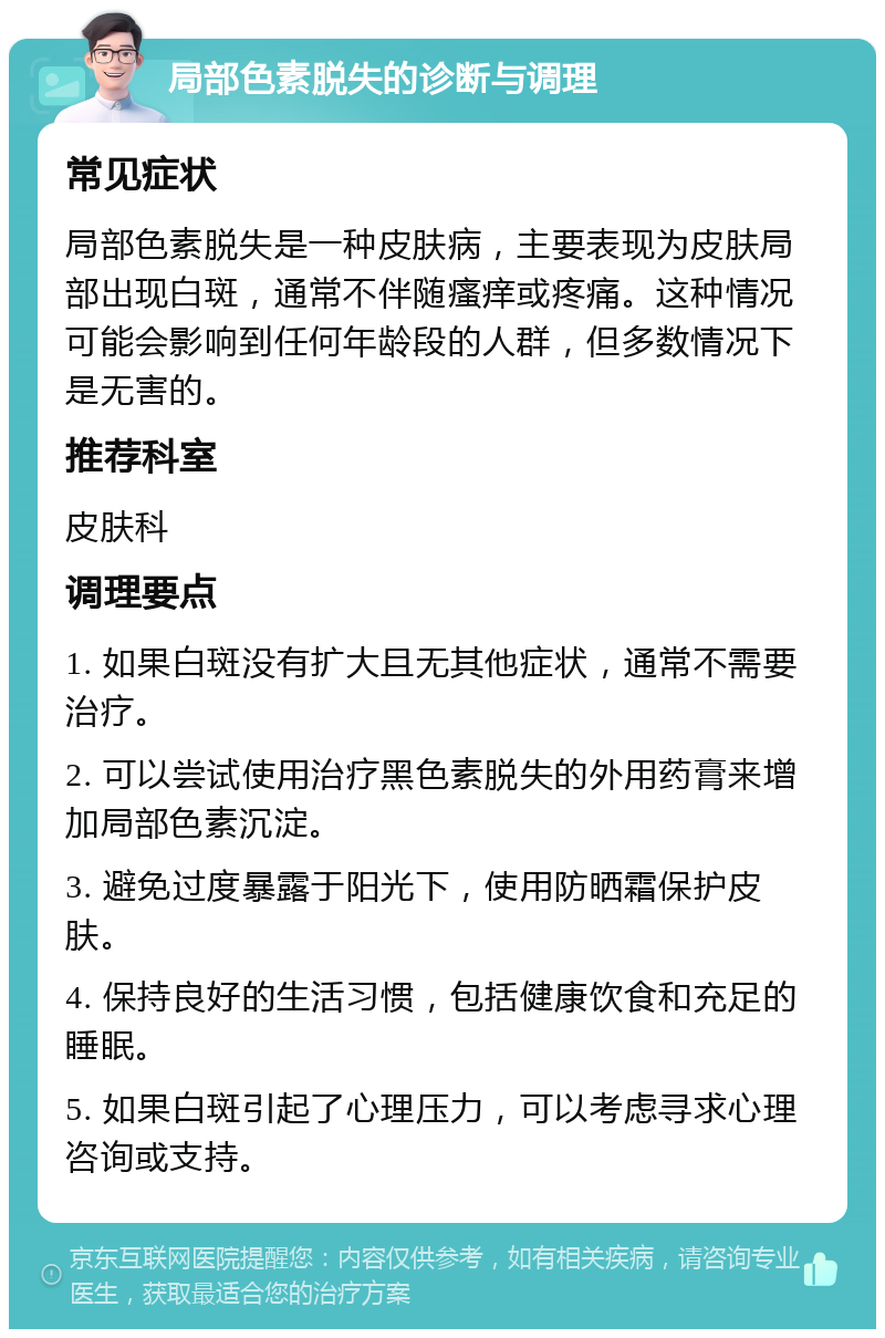 局部色素脱失的诊断与调理 常见症状 局部色素脱失是一种皮肤病，主要表现为皮肤局部出现白斑，通常不伴随瘙痒或疼痛。这种情况可能会影响到任何年龄段的人群，但多数情况下是无害的。 推荐科室 皮肤科 调理要点 1. 如果白斑没有扩大且无其他症状，通常不需要治疗。 2. 可以尝试使用治疗黑色素脱失的外用药膏来增加局部色素沉淀。 3. 避免过度暴露于阳光下，使用防晒霜保护皮肤。 4. 保持良好的生活习惯，包括健康饮食和充足的睡眠。 5. 如果白斑引起了心理压力，可以考虑寻求心理咨询或支持。