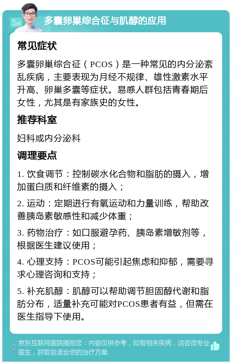 多囊卵巢综合征与肌醇的应用 常见症状 多囊卵巢综合征（PCOS）是一种常见的内分泌紊乱疾病，主要表现为月经不规律、雄性激素水平升高、卵巢多囊等症状。易感人群包括青春期后女性，尤其是有家族史的女性。 推荐科室 妇科或内分泌科 调理要点 1. 饮食调节：控制碳水化合物和脂肪的摄入，增加蛋白质和纤维素的摄入； 2. 运动：定期进行有氧运动和力量训练，帮助改善胰岛素敏感性和减少体重； 3. 药物治疗：如口服避孕药、胰岛素增敏剂等，根据医生建议使用； 4. 心理支持：PCOS可能引起焦虑和抑郁，需要寻求心理咨询和支持； 5. 补充肌醇：肌醇可以帮助调节胆固醇代谢和脂肪分布，适量补充可能对PCOS患者有益，但需在医生指导下使用。