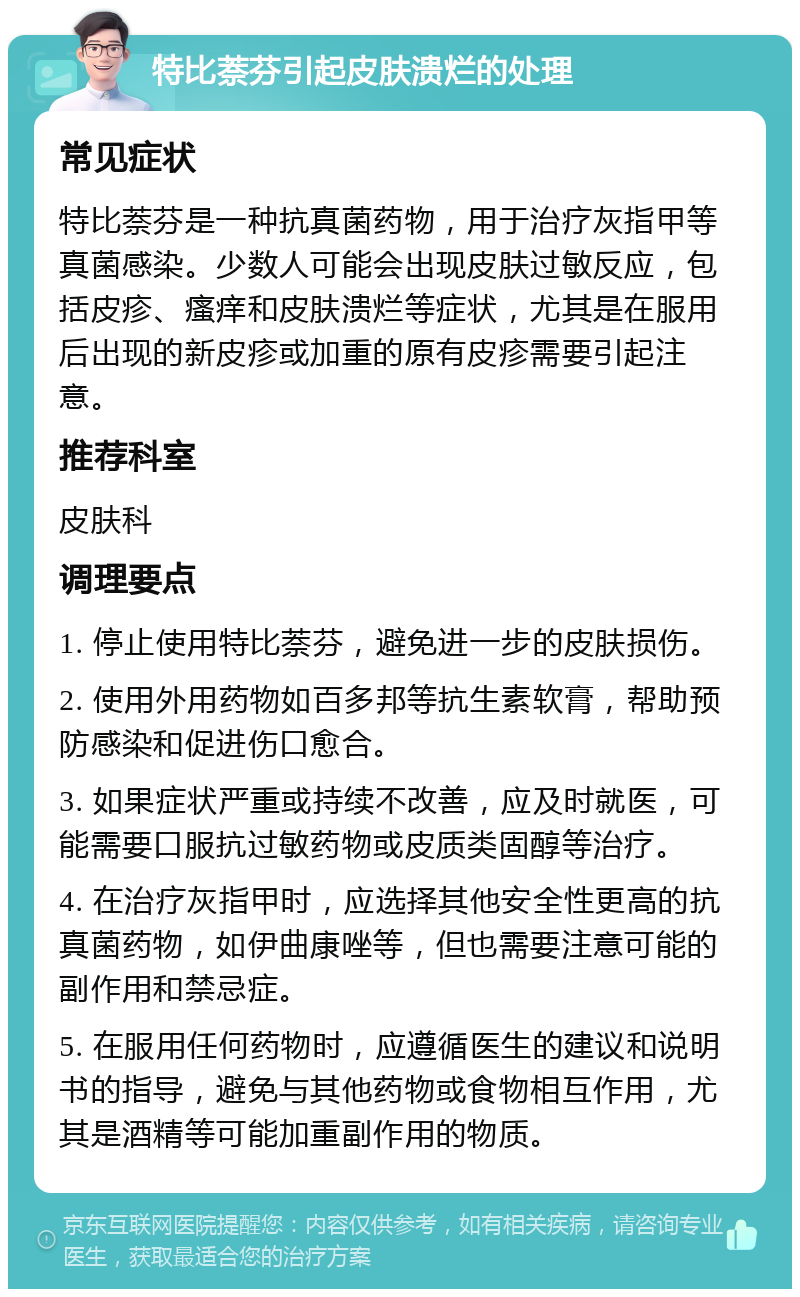 特比萘芬引起皮肤溃烂的处理 常见症状 特比萘芬是一种抗真菌药物，用于治疗灰指甲等真菌感染。少数人可能会出现皮肤过敏反应，包括皮疹、瘙痒和皮肤溃烂等症状，尤其是在服用后出现的新皮疹或加重的原有皮疹需要引起注意。 推荐科室 皮肤科 调理要点 1. 停止使用特比萘芬，避免进一步的皮肤损伤。 2. 使用外用药物如百多邦等抗生素软膏，帮助预防感染和促进伤口愈合。 3. 如果症状严重或持续不改善，应及时就医，可能需要口服抗过敏药物或皮质类固醇等治疗。 4. 在治疗灰指甲时，应选择其他安全性更高的抗真菌药物，如伊曲康唑等，但也需要注意可能的副作用和禁忌症。 5. 在服用任何药物时，应遵循医生的建议和说明书的指导，避免与其他药物或食物相互作用，尤其是酒精等可能加重副作用的物质。