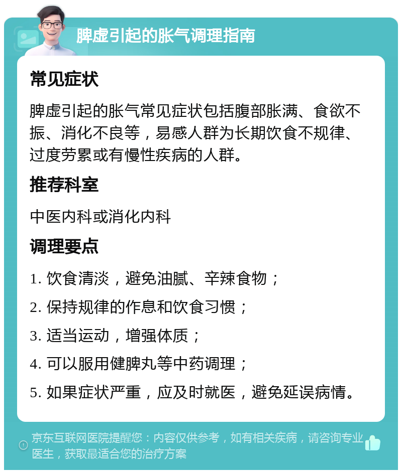 脾虚引起的胀气调理指南 常见症状 脾虚引起的胀气常见症状包括腹部胀满、食欲不振、消化不良等，易感人群为长期饮食不规律、过度劳累或有慢性疾病的人群。 推荐科室 中医内科或消化内科 调理要点 1. 饮食清淡，避免油腻、辛辣食物； 2. 保持规律的作息和饮食习惯； 3. 适当运动，增强体质； 4. 可以服用健脾丸等中药调理； 5. 如果症状严重，应及时就医，避免延误病情。