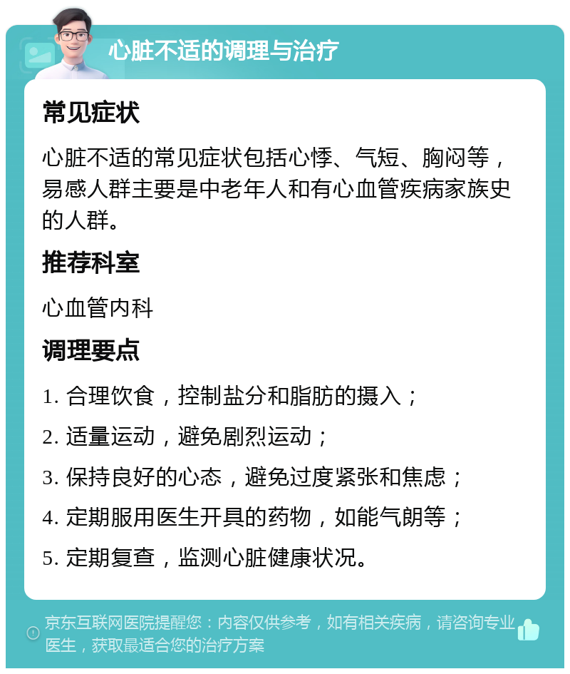 心脏不适的调理与治疗 常见症状 心脏不适的常见症状包括心悸、气短、胸闷等，易感人群主要是中老年人和有心血管疾病家族史的人群。 推荐科室 心血管内科 调理要点 1. 合理饮食，控制盐分和脂肪的摄入； 2. 适量运动，避免剧烈运动； 3. 保持良好的心态，避免过度紧张和焦虑； 4. 定期服用医生开具的药物，如能气朗等； 5. 定期复查，监测心脏健康状况。