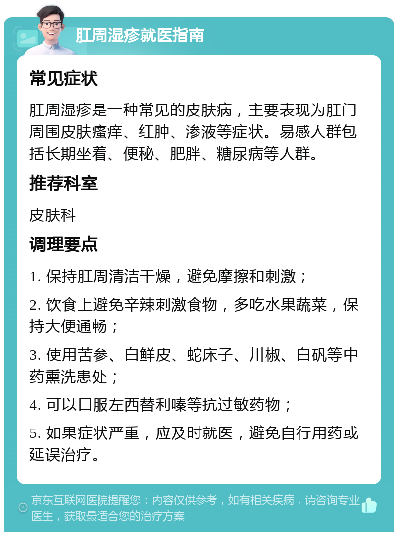 肛周湿疹就医指南 常见症状 肛周湿疹是一种常见的皮肤病，主要表现为肛门周围皮肤瘙痒、红肿、渗液等症状。易感人群包括长期坐着、便秘、肥胖、糖尿病等人群。 推荐科室 皮肤科 调理要点 1. 保持肛周清洁干燥，避免摩擦和刺激； 2. 饮食上避免辛辣刺激食物，多吃水果蔬菜，保持大便通畅； 3. 使用苦参、白鲜皮、蛇床子、川椒、白矾等中药熏洗患处； 4. 可以口服左西替利嗪等抗过敏药物； 5. 如果症状严重，应及时就医，避免自行用药或延误治疗。