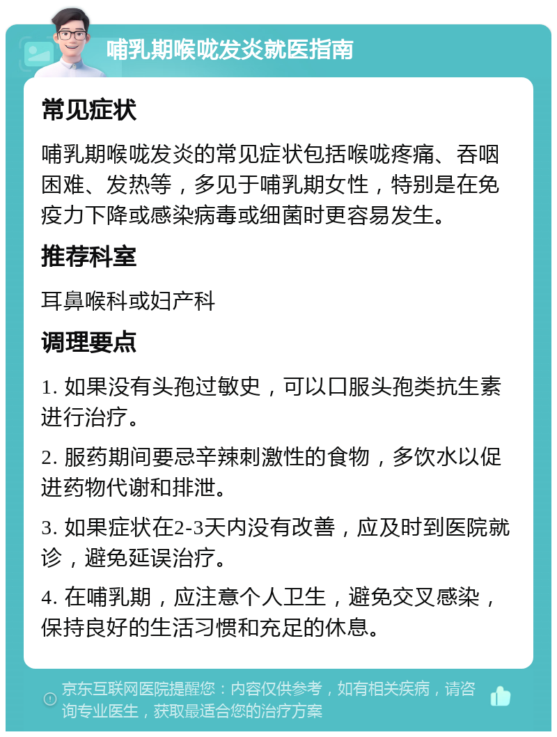 哺乳期喉咙发炎就医指南 常见症状 哺乳期喉咙发炎的常见症状包括喉咙疼痛、吞咽困难、发热等，多见于哺乳期女性，特别是在免疫力下降或感染病毒或细菌时更容易发生。 推荐科室 耳鼻喉科或妇产科 调理要点 1. 如果没有头孢过敏史，可以口服头孢类抗生素进行治疗。 2. 服药期间要忌辛辣刺激性的食物，多饮水以促进药物代谢和排泄。 3. 如果症状在2-3天内没有改善，应及时到医院就诊，避免延误治疗。 4. 在哺乳期，应注意个人卫生，避免交叉感染，保持良好的生活习惯和充足的休息。