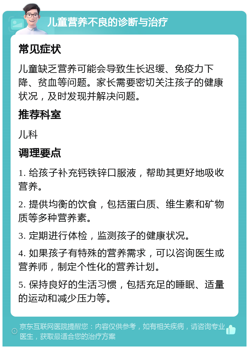 儿童营养不良的诊断与治疗 常见症状 儿童缺乏营养可能会导致生长迟缓、免疫力下降、贫血等问题。家长需要密切关注孩子的健康状况，及时发现并解决问题。 推荐科室 儿科 调理要点 1. 给孩子补充钙铁锌口服液，帮助其更好地吸收营养。 2. 提供均衡的饮食，包括蛋白质、维生素和矿物质等多种营养素。 3. 定期进行体检，监测孩子的健康状况。 4. 如果孩子有特殊的营养需求，可以咨询医生或营养师，制定个性化的营养计划。 5. 保持良好的生活习惯，包括充足的睡眠、适量的运动和减少压力等。