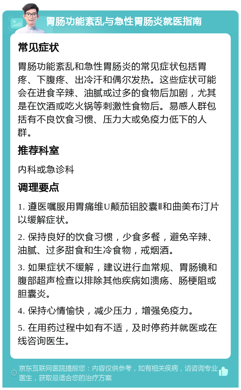 胃肠功能紊乱与急性胃肠炎就医指南 常见症状 胃肠功能紊乱和急性胃肠炎的常见症状包括胃疼、下腹疼、出冷汗和偶尔发热。这些症状可能会在进食辛辣、油腻或过多的食物后加剧，尤其是在饮酒或吃火锅等刺激性食物后。易感人群包括有不良饮食习惯、压力大或免疫力低下的人群。 推荐科室 内科或急诊科 调理要点 1. 遵医嘱服用胃痛维U颠茄铝胶囊Ⅱ和曲美布汀片以缓解症状。 2. 保持良好的饮食习惯，少食多餐，避免辛辣、油腻、过多甜食和生冷食物，戒烟酒。 3. 如果症状不缓解，建议进行血常规、胃肠镜和腹部超声检查以排除其他疾病如溃疡、肠梗阻或胆囊炎。 4. 保持心情愉快，减少压力，增强免疫力。 5. 在用药过程中如有不适，及时停药并就医或在线咨询医生。