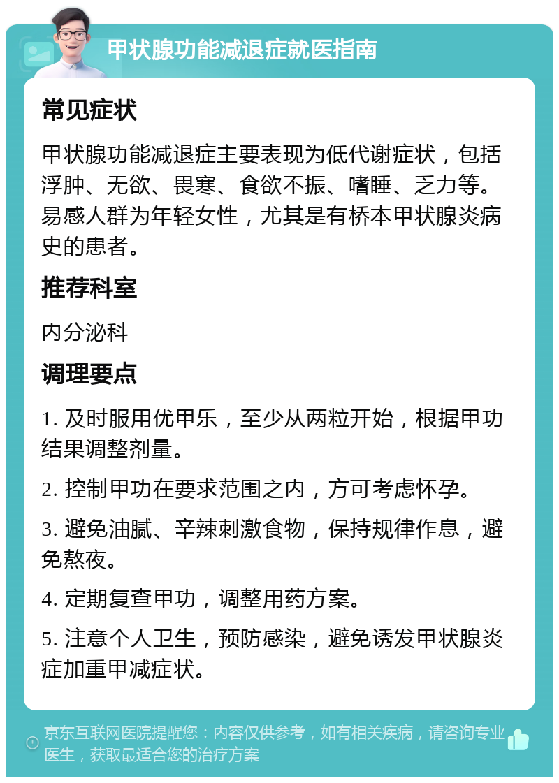 甲状腺功能减退症就医指南 常见症状 甲状腺功能减退症主要表现为低代谢症状，包括浮肿、无欲、畏寒、食欲不振、嗜睡、乏力等。易感人群为年轻女性，尤其是有桥本甲状腺炎病史的患者。 推荐科室 内分泌科 调理要点 1. 及时服用优甲乐，至少从两粒开始，根据甲功结果调整剂量。 2. 控制甲功在要求范围之内，方可考虑怀孕。 3. 避免油腻、辛辣刺激食物，保持规律作息，避免熬夜。 4. 定期复查甲功，调整用药方案。 5. 注意个人卫生，预防感染，避免诱发甲状腺炎症加重甲减症状。