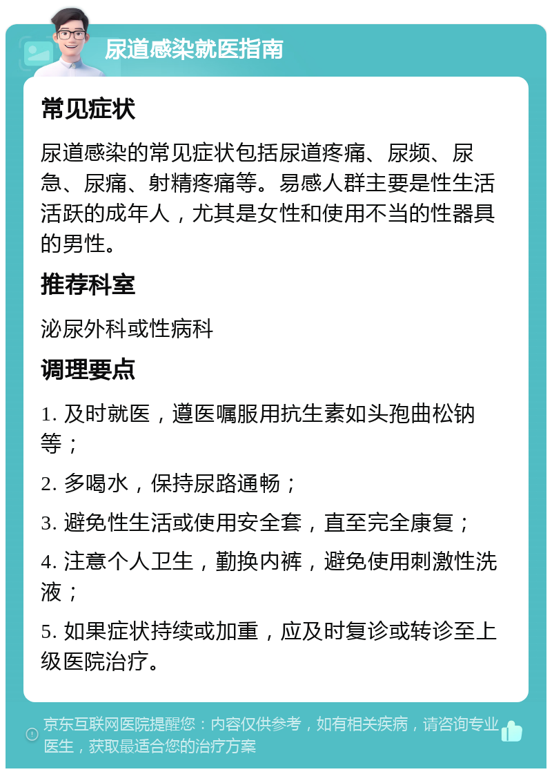 尿道感染就医指南 常见症状 尿道感染的常见症状包括尿道疼痛、尿频、尿急、尿痛、射精疼痛等。易感人群主要是性生活活跃的成年人，尤其是女性和使用不当的性器具的男性。 推荐科室 泌尿外科或性病科 调理要点 1. 及时就医，遵医嘱服用抗生素如头孢曲松钠等； 2. 多喝水，保持尿路通畅； 3. 避免性生活或使用安全套，直至完全康复； 4. 注意个人卫生，勤换内裤，避免使用刺激性洗液； 5. 如果症状持续或加重，应及时复诊或转诊至上级医院治疗。