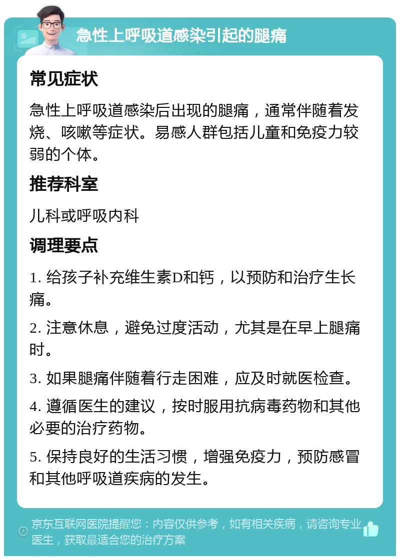 急性上呼吸道感染引起的腿痛 常见症状 急性上呼吸道感染后出现的腿痛，通常伴随着发烧、咳嗽等症状。易感人群包括儿童和免疫力较弱的个体。 推荐科室 儿科或呼吸内科 调理要点 1. 给孩子补充维生素D和钙，以预防和治疗生长痛。 2. 注意休息，避免过度活动，尤其是在早上腿痛时。 3. 如果腿痛伴随着行走困难，应及时就医检查。 4. 遵循医生的建议，按时服用抗病毒药物和其他必要的治疗药物。 5. 保持良好的生活习惯，增强免疫力，预防感冒和其他呼吸道疾病的发生。