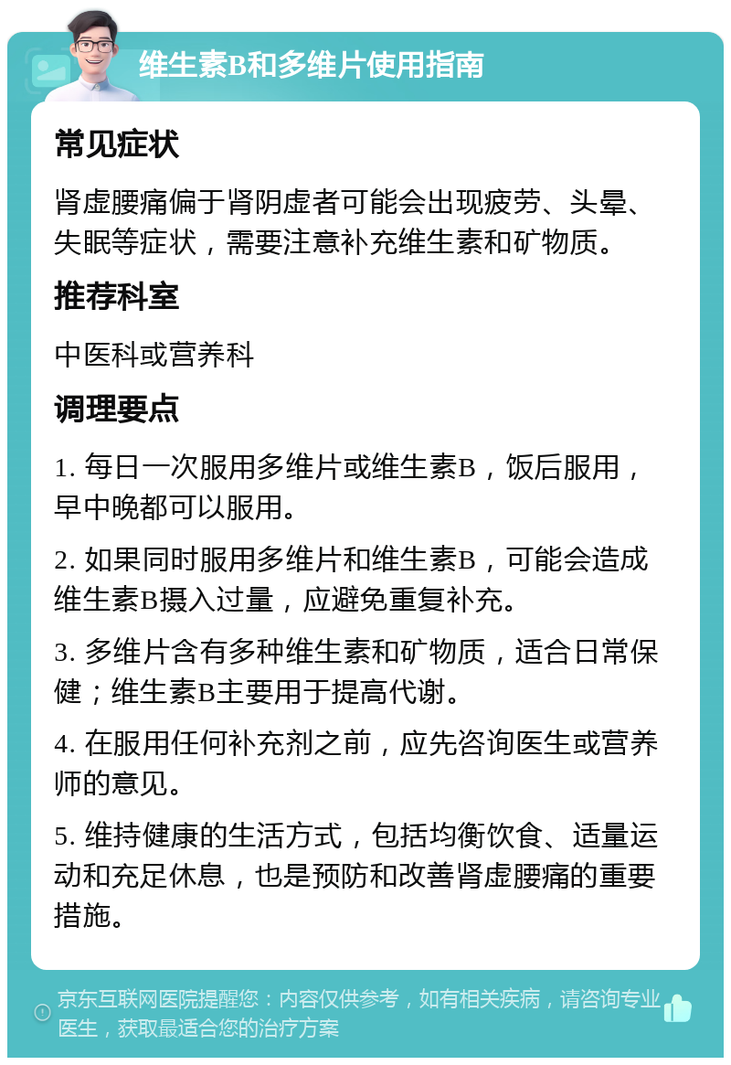 维生素B和多维片使用指南 常见症状 肾虚腰痛偏于肾阴虚者可能会出现疲劳、头晕、失眠等症状，需要注意补充维生素和矿物质。 推荐科室 中医科或营养科 调理要点 1. 每日一次服用多维片或维生素B，饭后服用，早中晚都可以服用。 2. 如果同时服用多维片和维生素B，可能会造成维生素B摄入过量，应避免重复补充。 3. 多维片含有多种维生素和矿物质，适合日常保健；维生素B主要用于提高代谢。 4. 在服用任何补充剂之前，应先咨询医生或营养师的意见。 5. 维持健康的生活方式，包括均衡饮食、适量运动和充足休息，也是预防和改善肾虚腰痛的重要措施。