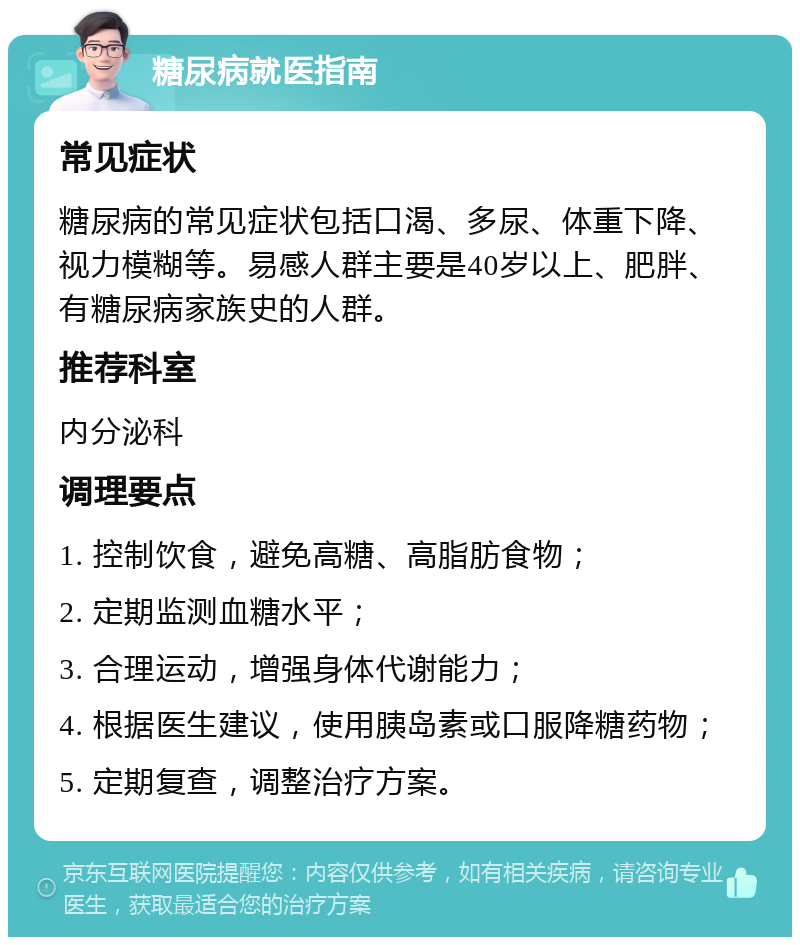 糖尿病就医指南 常见症状 糖尿病的常见症状包括口渴、多尿、体重下降、视力模糊等。易感人群主要是40岁以上、肥胖、有糖尿病家族史的人群。 推荐科室 内分泌科 调理要点 1. 控制饮食，避免高糖、高脂肪食物； 2. 定期监测血糖水平； 3. 合理运动，增强身体代谢能力； 4. 根据医生建议，使用胰岛素或口服降糖药物； 5. 定期复查，调整治疗方案。