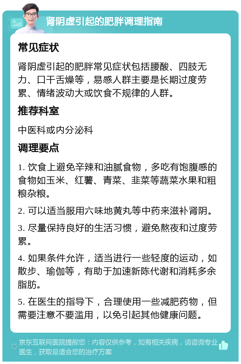 肾阴虚引起的肥胖调理指南 常见症状 肾阴虚引起的肥胖常见症状包括腰酸、四肢无力、口干舌燥等，易感人群主要是长期过度劳累、情绪波动大或饮食不规律的人群。 推荐科室 中医科或内分泌科 调理要点 1. 饮食上避免辛辣和油腻食物，多吃有饱腹感的食物如玉米、红薯、青菜、韭菜等蔬菜水果和粗粮杂粮。 2. 可以适当服用六味地黄丸等中药来滋补肾阴。 3. 尽量保持良好的生活习惯，避免熬夜和过度劳累。 4. 如果条件允许，适当进行一些轻度的运动，如散步、瑜伽等，有助于加速新陈代谢和消耗多余脂肪。 5. 在医生的指导下，合理使用一些减肥药物，但需要注意不要滥用，以免引起其他健康问题。