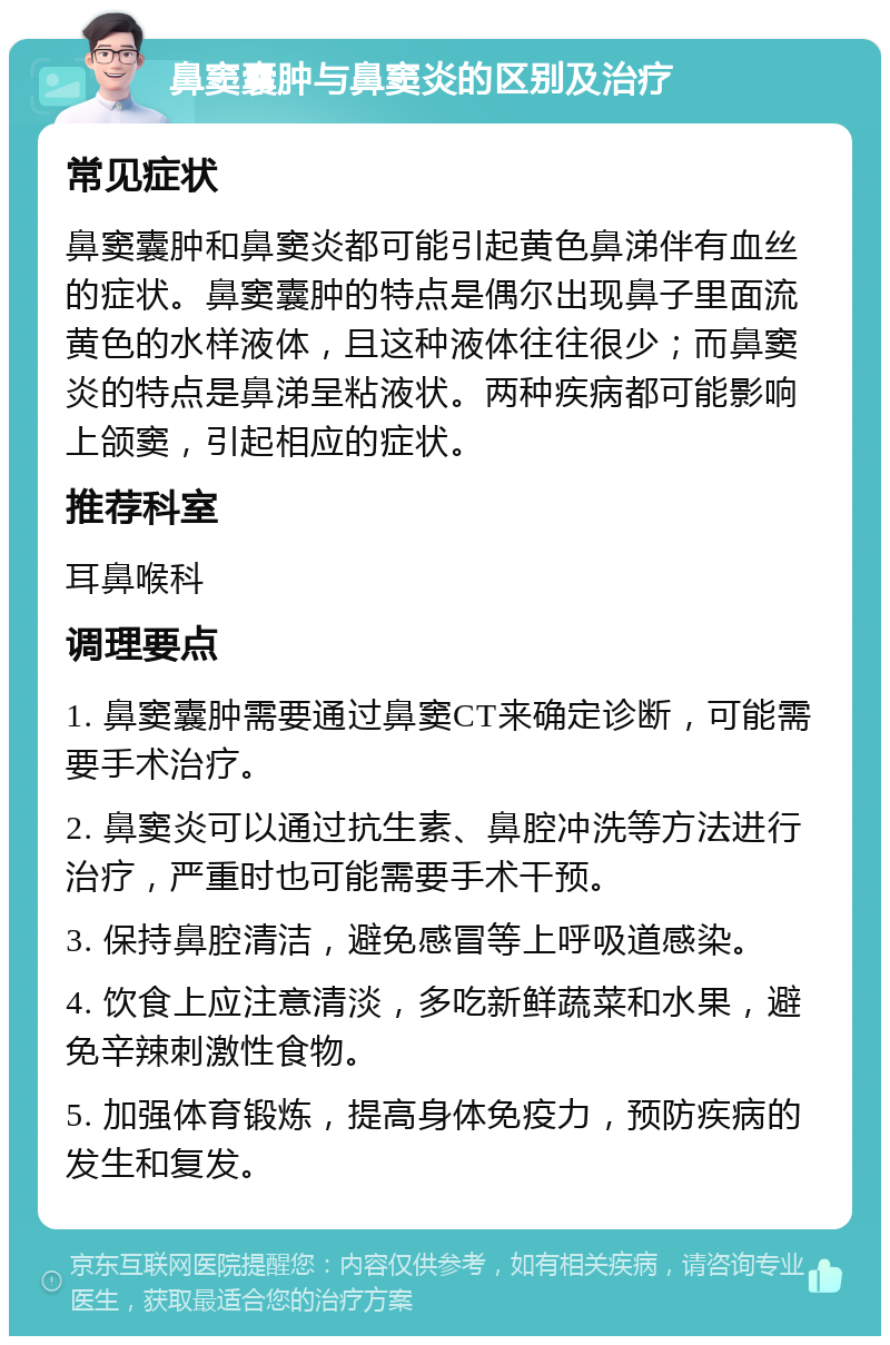 鼻窦囊肿与鼻窦炎的区别及治疗 常见症状 鼻窦囊肿和鼻窦炎都可能引起黄色鼻涕伴有血丝的症状。鼻窦囊肿的特点是偶尔出现鼻子里面流黄色的水样液体，且这种液体往往很少；而鼻窦炎的特点是鼻涕呈粘液状。两种疾病都可能影响上颌窦，引起相应的症状。 推荐科室 耳鼻喉科 调理要点 1. 鼻窦囊肿需要通过鼻窦CT来确定诊断，可能需要手术治疗。 2. 鼻窦炎可以通过抗生素、鼻腔冲洗等方法进行治疗，严重时也可能需要手术干预。 3. 保持鼻腔清洁，避免感冒等上呼吸道感染。 4. 饮食上应注意清淡，多吃新鲜蔬菜和水果，避免辛辣刺激性食物。 5. 加强体育锻炼，提高身体免疫力，预防疾病的发生和复发。