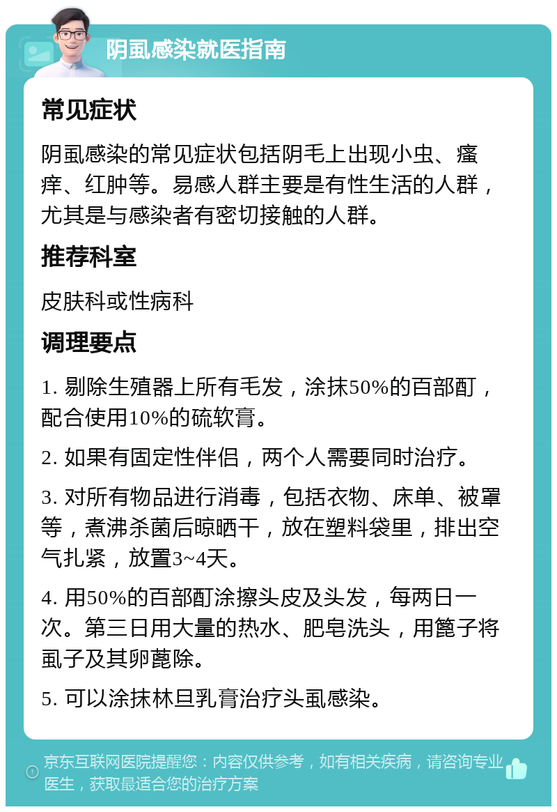 阴虱感染就医指南 常见症状 阴虱感染的常见症状包括阴毛上出现小虫、瘙痒、红肿等。易感人群主要是有性生活的人群，尤其是与感染者有密切接触的人群。 推荐科室 皮肤科或性病科 调理要点 1. 剔除生殖器上所有毛发，涂抹50%的百部酊，配合使用10%的硫软膏。 2. 如果有固定性伴侣，两个人需要同时治疗。 3. 对所有物品进行消毒，包括衣物、床单、被罩等，煮沸杀菌后晾晒干，放在塑料袋里，排出空气扎紧，放置3~4天。 4. 用50%的百部酊涂擦头皮及头发，每两日一次。第三日用大量的热水、肥皂洗头，用篦子将虱子及其卵蓖除。 5. 可以涂抹林旦乳膏治疗头虱感染。