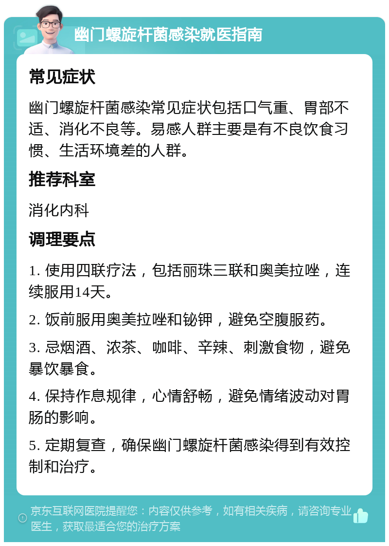 幽门螺旋杆菌感染就医指南 常见症状 幽门螺旋杆菌感染常见症状包括口气重、胃部不适、消化不良等。易感人群主要是有不良饮食习惯、生活环境差的人群。 推荐科室 消化内科 调理要点 1. 使用四联疗法，包括丽珠三联和奥美拉唑，连续服用14天。 2. 饭前服用奥美拉唑和铋钾，避免空腹服药。 3. 忌烟酒、浓茶、咖啡、辛辣、刺激食物，避免暴饮暴食。 4. 保持作息规律，心情舒畅，避免情绪波动对胃肠的影响。 5. 定期复查，确保幽门螺旋杆菌感染得到有效控制和治疗。