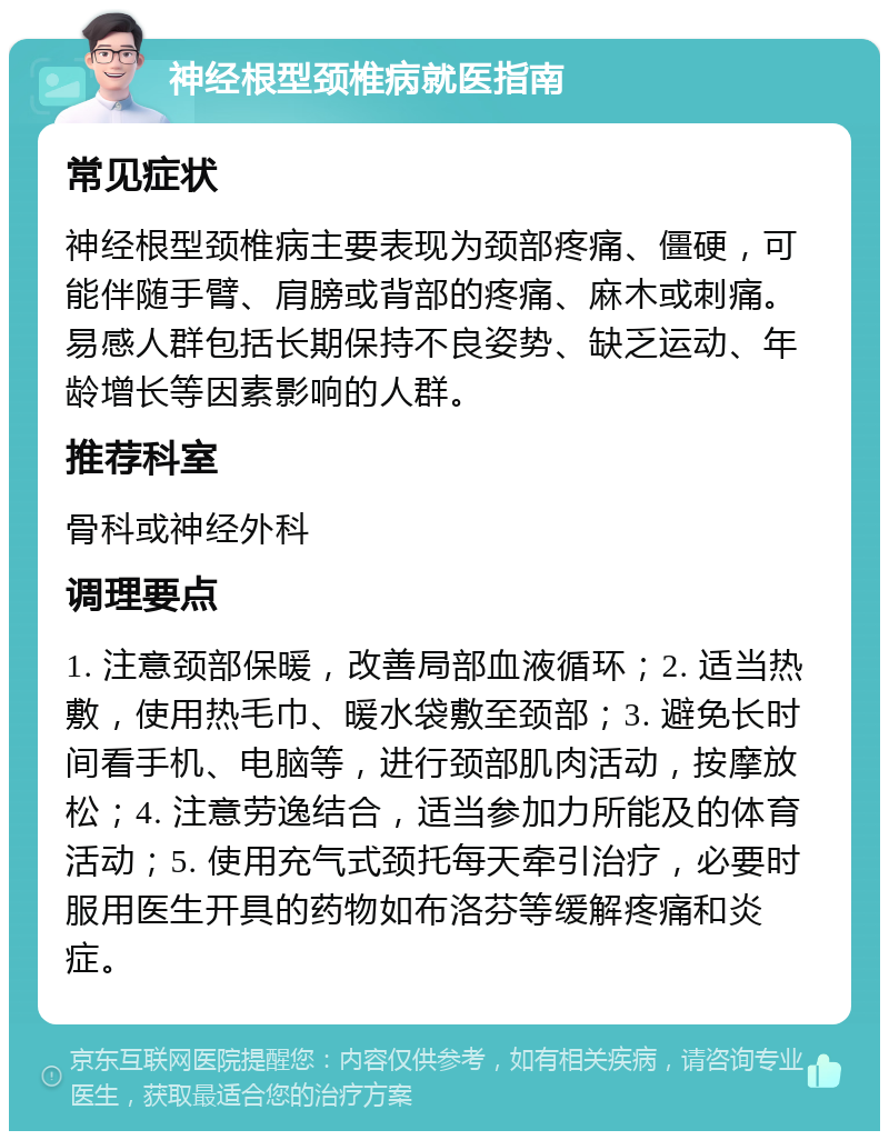 神经根型颈椎病就医指南 常见症状 神经根型颈椎病主要表现为颈部疼痛、僵硬，可能伴随手臂、肩膀或背部的疼痛、麻木或刺痛。易感人群包括长期保持不良姿势、缺乏运动、年龄增长等因素影响的人群。 推荐科室 骨科或神经外科 调理要点 1. 注意颈部保暖，改善局部血液循环；2. 适当热敷，使用热毛巾、暖水袋敷至颈部；3. 避免长时间看手机、电脑等，进行颈部肌肉活动，按摩放松；4. 注意劳逸结合，适当参加力所能及的体育活动；5. 使用充气式颈托每天牵引治疗，必要时服用医生开具的药物如布洛芬等缓解疼痛和炎症。