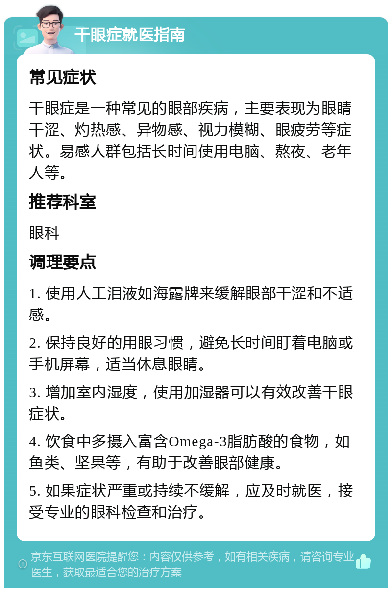 干眼症就医指南 常见症状 干眼症是一种常见的眼部疾病，主要表现为眼睛干涩、灼热感、异物感、视力模糊、眼疲劳等症状。易感人群包括长时间使用电脑、熬夜、老年人等。 推荐科室 眼科 调理要点 1. 使用人工泪液如海露牌来缓解眼部干涩和不适感。 2. 保持良好的用眼习惯，避免长时间盯着电脑或手机屏幕，适当休息眼睛。 3. 增加室内湿度，使用加湿器可以有效改善干眼症状。 4. 饮食中多摄入富含Omega-3脂肪酸的食物，如鱼类、坚果等，有助于改善眼部健康。 5. 如果症状严重或持续不缓解，应及时就医，接受专业的眼科检查和治疗。