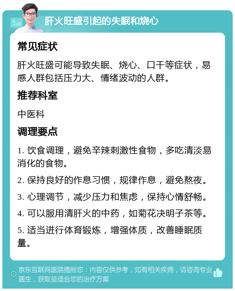 肝火旺盛引起的失眠和烧心 常见症状 肝火旺盛可能导致失眠、烧心、口干等症状，易感人群包括压力大、情绪波动的人群。 推荐科室 中医科 调理要点 1. 饮食调理，避免辛辣刺激性食物，多吃清淡易消化的食物。 2. 保持良好的作息习惯，规律作息，避免熬夜。 3. 心理调节，减少压力和焦虑，保持心情舒畅。 4. 可以服用清肝火的中药，如菊花决明子茶等。 5. 适当进行体育锻炼，增强体质，改善睡眠质量。