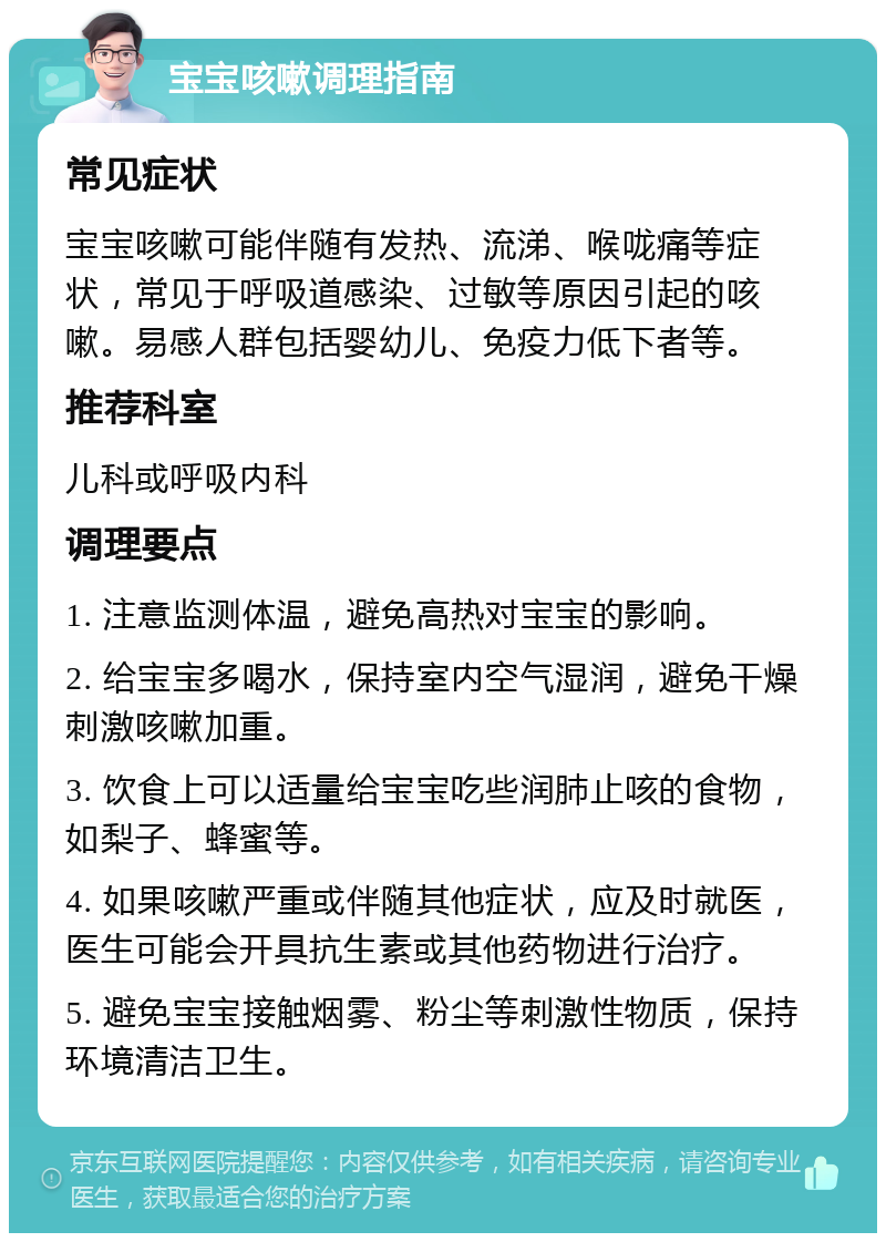 宝宝咳嗽调理指南 常见症状 宝宝咳嗽可能伴随有发热、流涕、喉咙痛等症状，常见于呼吸道感染、过敏等原因引起的咳嗽。易感人群包括婴幼儿、免疫力低下者等。 推荐科室 儿科或呼吸内科 调理要点 1. 注意监测体温，避免高热对宝宝的影响。 2. 给宝宝多喝水，保持室内空气湿润，避免干燥刺激咳嗽加重。 3. 饮食上可以适量给宝宝吃些润肺止咳的食物，如梨子、蜂蜜等。 4. 如果咳嗽严重或伴随其他症状，应及时就医，医生可能会开具抗生素或其他药物进行治疗。 5. 避免宝宝接触烟雾、粉尘等刺激性物质，保持环境清洁卫生。