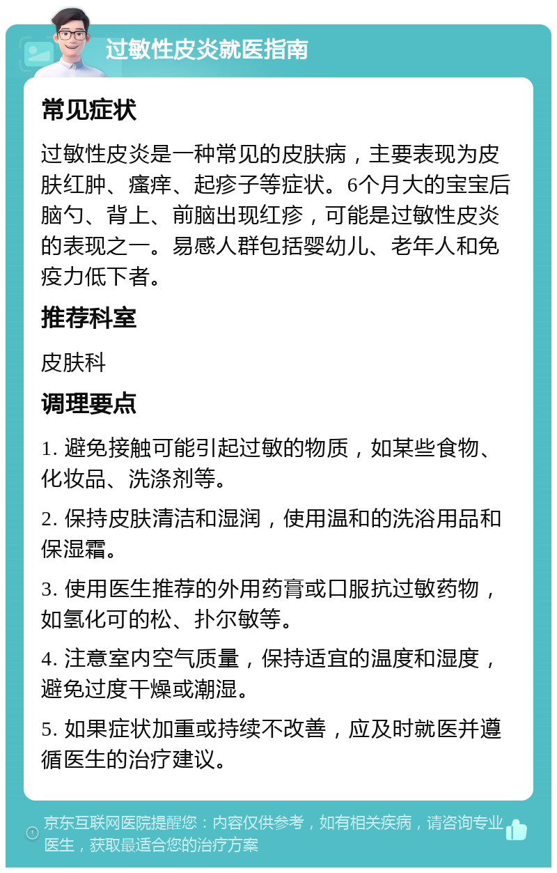 过敏性皮炎就医指南 常见症状 过敏性皮炎是一种常见的皮肤病，主要表现为皮肤红肿、瘙痒、起疹子等症状。6个月大的宝宝后脑勺、背上、前脑出现红疹，可能是过敏性皮炎的表现之一。易感人群包括婴幼儿、老年人和免疫力低下者。 推荐科室 皮肤科 调理要点 1. 避免接触可能引起过敏的物质，如某些食物、化妆品、洗涤剂等。 2. 保持皮肤清洁和湿润，使用温和的洗浴用品和保湿霜。 3. 使用医生推荐的外用药膏或口服抗过敏药物，如氢化可的松、扑尔敏等。 4. 注意室内空气质量，保持适宜的温度和湿度，避免过度干燥或潮湿。 5. 如果症状加重或持续不改善，应及时就医并遵循医生的治疗建议。